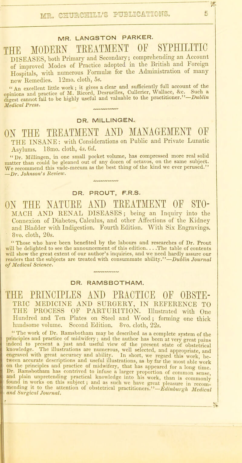 mn. (CHU!RCHIIL!L'i TPUBILICATI'IDHe. MR. LANGSTON PARKER. THE MODEEN TEEATMENT OF SYPHILITIC DISEASES, both Primaiy and Secondaiy; comprehending an Account of improved Modes of Practice adopted in the British and Foreign Hospitals, with nmnerous Formulae for the Administration of many new Remedies. 12mo. cloth, 5s.  An excellent little work ; it gives a clear and sufficiently full account of the opinions and practice of M. Ricord, Desruelles, Cullerier, Wallace, &c. Such a digest cannot fail to be highly useful and valuable to the practitioner.— Medical Press. DR. MILLINGEN. ON THE TEEATMENT AND MANAGEMENT OF THE INSANE: with Considerations on Public and Private Lunatic Asylums. I8mo. cloth, 4s. dd.  Dr. Millingen, in one small pocket volume, has compressed more real solid matter than could be gleaned out of any dozen of octavos, on the same subject. We recommend this vade-mecum as the best thing of the kind we ever perused. —Dr. Johnson's Review. DR. PROUT, F.R.S. ON THE NATUEE AND TEEATMENT OF STO- MACH AND RENAL DISEASES; being an Inquiry into the Connexion of Diabetes, Calculus, and other Affections of the Kidney and Bladder with Indigestion. Fourth Edition. With Six Engravings. 8vo. cloth, 20s.  Those who have been benefited by the labours and researches of Dr. Prout will be delighted to see the announcement of this edition. .. .The table of contents will show the great extent of our author's inquiries, and we need hardly assure our readers that the subjects are treated with consummate ability.—Dublin Journal of Medical Science. DR. RAMS BOTH AM. THE PEINCIPLES AND PEACTICE OF OBSTE- TRIC MEDICINE AND SURGERY, IN REFERENCE TO THE PROCESS OF PARTURITION. Illustrated with One Hundred and Ten Plates on Steel and Wood; forming one thick handsome volume. Second Edition. 8vo. cloth, 22s.  The work of Dr. Ramsbotham may be described as a complete system of the principles and practice of midwiferj'; and the author has been at very great pains indeed to present a just and useful view of the jircscnt state of obstetrical knowledge. The illustrations are numerous, well selected, and approjiriatc, and engraved with great accuracy and ability. In short, we regard tliis work' be- tween accurate descriptions and useful illustrations, as by far the most able work on the principles and practice of midwifery, that has appeared for a long time. Dr. Ramsbotham has contrived to infuse a larger proportion of common sense and nlain unpretending practical knowledge into his work, than is comnionlv found in works on this subject; and as such we have great pleasure in recom- mending it to the attention of obstetrical practitioners.—ivrfiHiui-t'/i Medical and Surgical Journal.