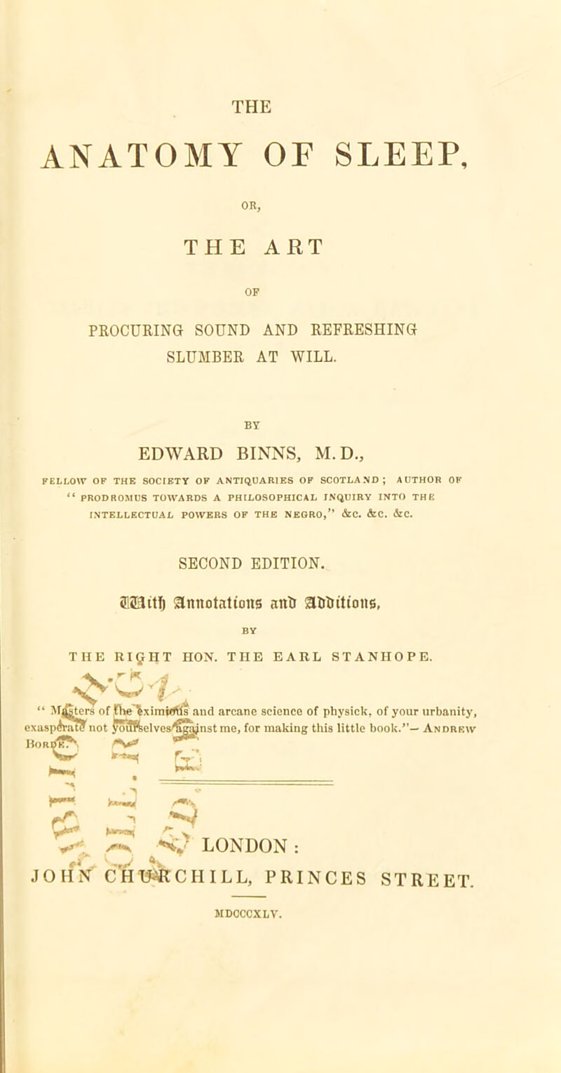 THE ANATOMY OF SLEEP, OR, THE ART OF PROCURING SOUND AND REFRESHING SLUMBER AT WILL. BY EDWARD BINNS, M.D., FELLOW OF THE SOCIETY OF ANTIQUARIES OF SCOTLAMD; A UTHOB OP ■' PRODROMUS TOWARDS A PHILOSOPHICAL INQUIRY INTO THK INTELLECTUAL POWERS OF THE NEGRO, c&C. &C. &C. SECOND EDITION. fflSait^ annotations anti afitJt'ttons, BY THE RI^HT HON. THE EARL STANHOPE.  Meters of fhe^ximWHs and arcane science of physick, of your urbanity, exaspCTatynot yoiffielves^^nst me, for making this little book.— Andrkiv H0RDK^, Z*^ Vlrr' ^f*^ r^-', • >^ •'Tt^ ^ ■'^•J LONDON : joHrf c'ht&chill, princes street. MDOCCXLV.