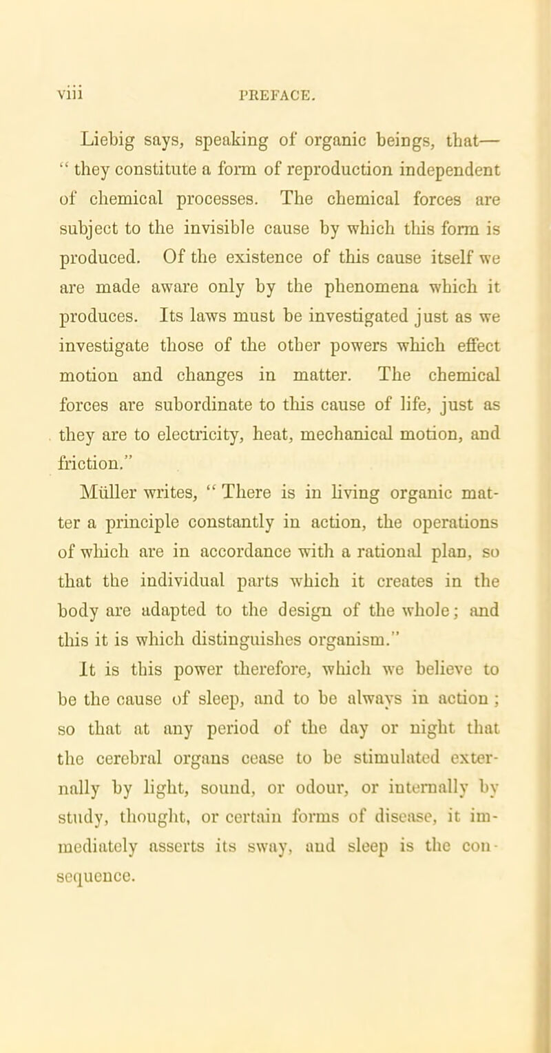 Liebig says, speaking of organic beings, tbat— they constitute a form of reproduction independent of chemical processes. The chemical forces are subject to the invisible cause by which this form is produced. Of the existence of this cause itself we are made aware only by the phenomena which it produces. Its laws must be investigated just as we investigate those of the other powers which effect motion and changes in matter. The chemical forces are subordinate to this cause of life, just as they are to electricity, heat, mechanical motion, and friction. Miiller writes, There is in living organic mat- ter a principle constantly in action, the operations of which are in accordance with a rational plan, so that the individual parts which it creates in the body are adapted to the design of the whole; and this it is which distinguishes organism. It is this power therefore, which we believe to be the cause of sleep, and to be always in action ; so that at any period of the day or night that the cerebral organs cease to be stimulated exter- nally by light, sound, or odour, or internally by study, thought, or certain forms of disease, it im- mediately asserts its sway, and sleep is the con sequence.