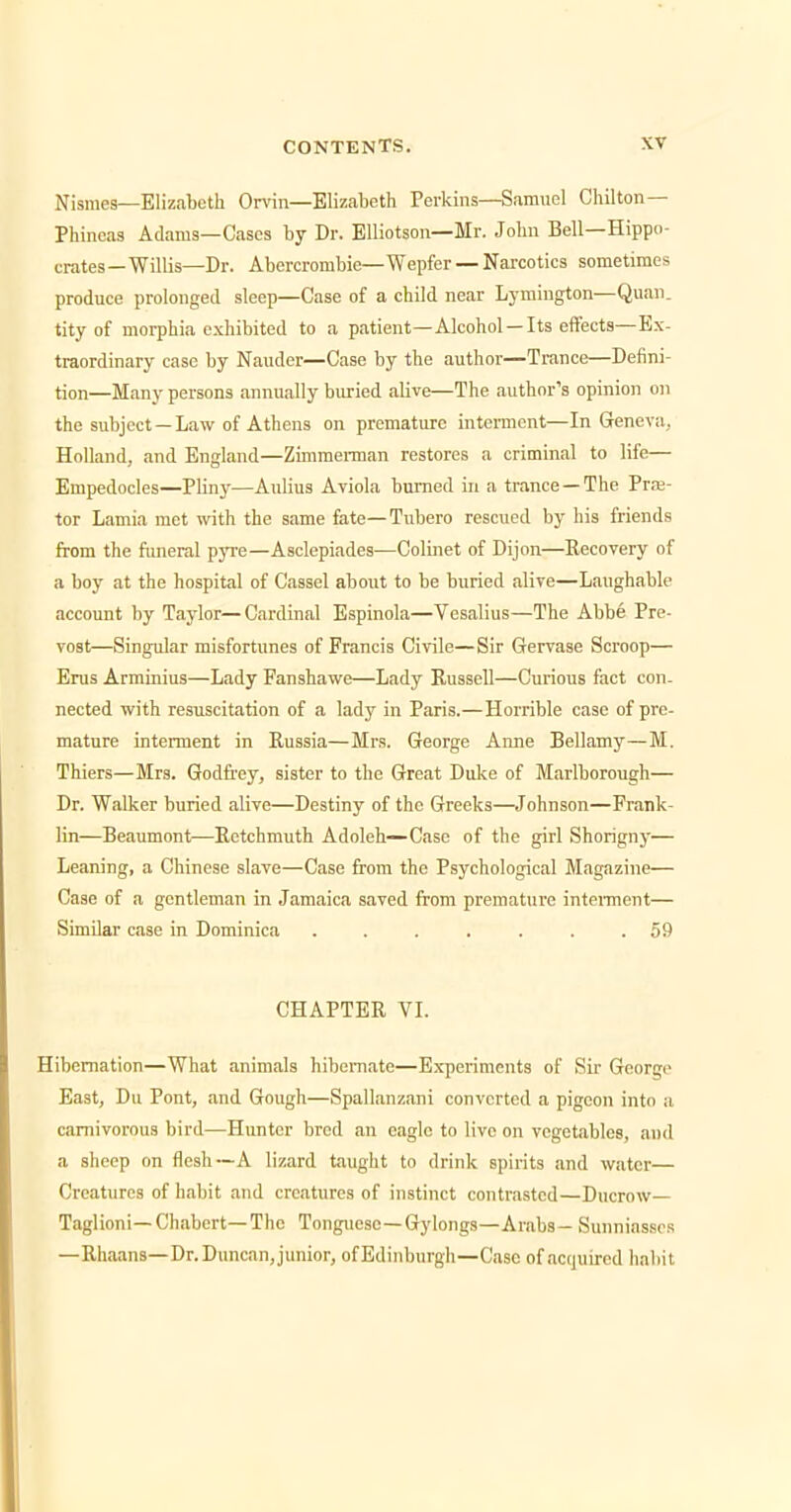 Nisraes—Elizabeth Orvin—Elizabeth Perkins—Samuel Chilton— Phineas Adams—Cases by Dr. Elliotson—Mr. John Bell—Hippo- crates—Willis—Dr. Abercrombie—Wepfer — Narcotics sometimes produce prolonged sleep—Case of a child near Lymington—Quan. tity of morphia exhibited to a patient—Alcohol —Its effects—Ex- traordinary case by Nauder—Case by the author—Trance—Defini- tion—Many persons annually buried alive—The author's opinion on the subject—Law of Athens on premature interment—In Geneva,. Holland, and England—Zimmei-man restores a criminal to life— Empedocles—Pliny—Aulius Aviola burned in a trance —The Prre- tor Lamia met with the same fate—Tubero rescued by his friends from the funeral pyre—Asclepiades—Colinet of Dijon—Recovery of a boy at the hospital of Cassel about to be buried alive—Laughable account by Taylor—Cardinal Espinola—Vesalius—The Abbe Pre- vost—Singular misfortunes of Francis Civile—Sir Gervase Scroop— Erus Arminius—Lady Panshawe—Lady Kussell—Curious fact con- nected with resuscitation of a lady in Paris.—Horrible case of pre- mature interment in Russia—Mrs. George Anne Bellamy—M. Thiers—Mrs. Godfrey, sister to the Great Duke of Marlborough— Dr. Walker buried alive—Destiny of the Greeks—Johnson—Frank- lin—Beaumont—Retchmuth Adoleh—Case of the girl Shorign)'— Leaning, a Chinese slave—Case from the Psychological Magazine— Case of a gentleman in Jamaica saved from premature intentnent— Similar case in Dominica ....... 59 CHAPTER VL Hibernation—What animals hibemate—Experiments of Sir George East, Du Pont, and Gough—Spallanzani converted a pigeon into a carnivorous bird—Hunter bred an eagle to live on vegetables, iind a sheep on flesh—A lizard taught to drink spirits and water— Creatures of habit and creatures of instinct contrasted—Ducrow— Taglioni—Chabcrt—The Tonguesc—Gylongs—Arabs— Sunniassos —Rhaans—Dr. Duncan, junior, of Edinburgh—Case of acquired habit