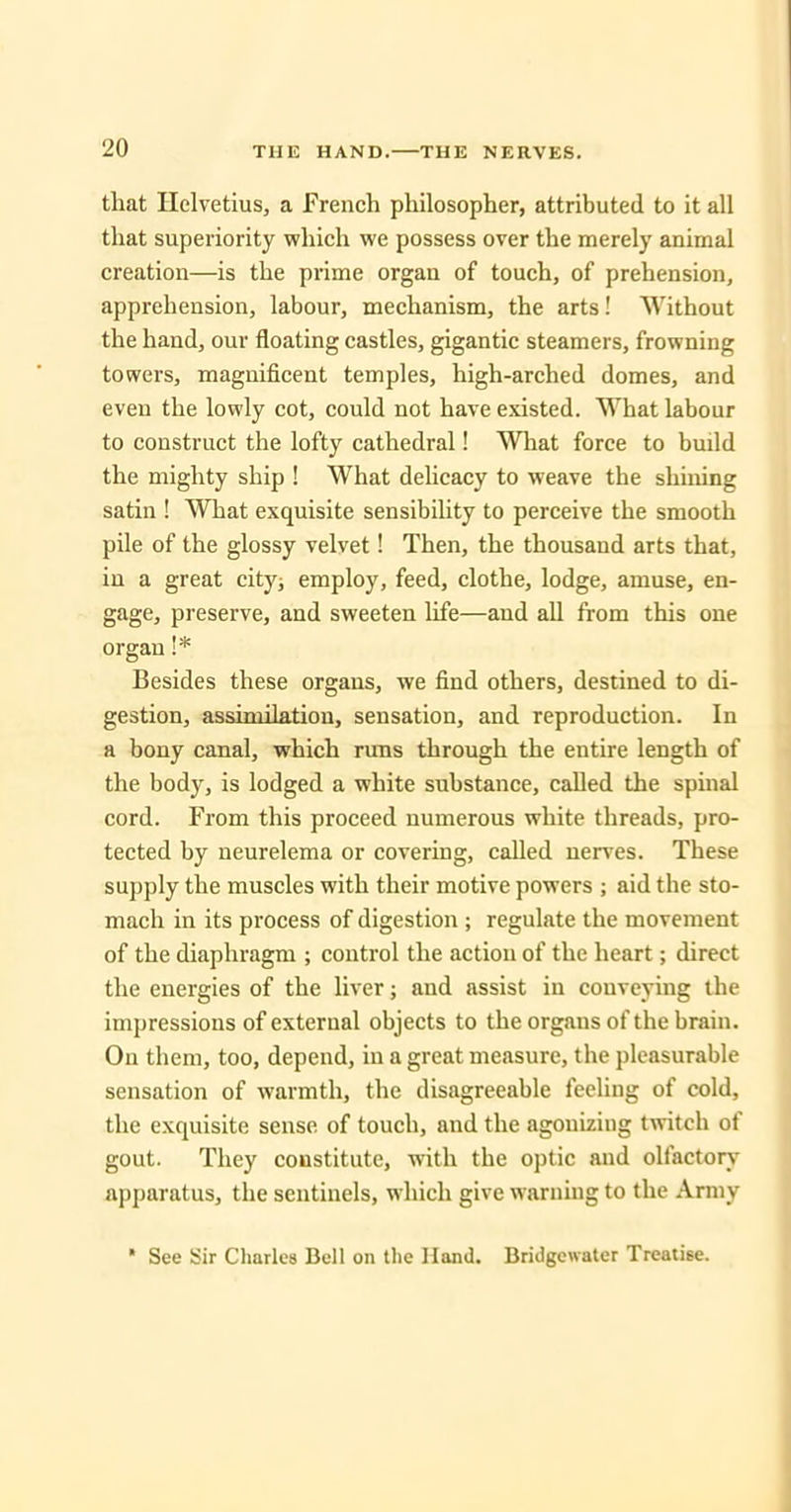 that Helvetius, a French philosopher, attributed to it all that superiority which we possess over the merely animal creation—is the prime organ of touch, of prehension, apprehension, labour, mechanism, the arts! Without the hand, our floating castles, gigantic steamers, frowning towers, magnificent temples, high-arched domes, and even the lowly cot, could not have existed. What labour to construct the lofty cathedral! What force to build the mighty ship ! What delicacy to weave the shining satin ! What exquisite sensibihty to perceive the smooth pile of the glossy velvet! Then, the thousand arts that, in a great city^ employ, feed, clothe, lodge, amuse, en- gage, preserve, and sweeten life—and all from this one organ !* Besides these organs, we find others, destined to di- gestion, assimilation, sensation, and reproduction. In a bony canal, which rims through the entire length of the body, is lodged a white substance, called the spinal cord. From this proceed numerous white threads, pro- tected by neurelema or covering, called nerves. These supply the muscles with their motive powers ; aid the sto- mach in its process of digestion ; regulate the movement of the diaphragm ; control the action of the heart; direct the energies of the liver; and assist in conveying the impressions of external objects to the organs of the brain. On them, too, depend, in a great measure, the pleasurable sensation of warmth, the disagreeable feeling of cold, the exquisite sense of touch, and the agonizing twitch of gout. They constitute, with the optic and olfactory apparatus, the sentinels, which give warning to the Army * See Sir Charles Bell on llie Hand. Bridgewater Treatise.