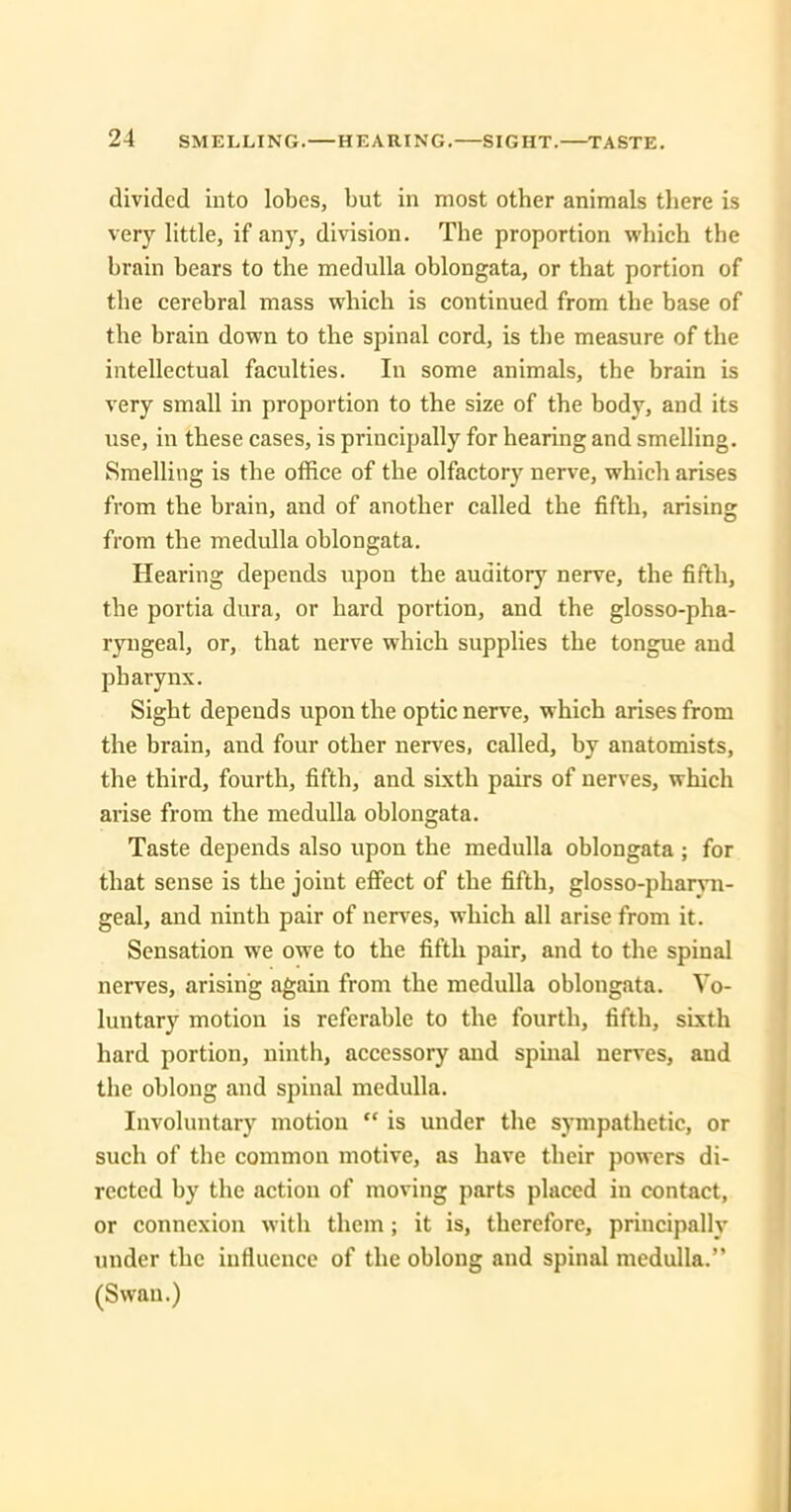 divided into lobes, but in most other animals there is very little, if any, division. The proportion which the brain bears to the medulla oblongata, or that portion of the cerebral mass which is continued from the base of the brain down to the spinal cord, is the measure of the intellectual faculties. In some animals, the brain is very small in proportion to the size of the body, and its use, in these cases, is principally for hearing and smelling. Smelling is the office of the olfactorj^ nerve, which arises from the brain, and of another called the fifth, arising from the medulla oblongata. Hearing depends upon the auditory nerve, the fifth, the portia dura, or hard portion, and the glosso-pha- ryngeal, or, that nerve which supplies the tongue and pharynx. Sight depends upon the optic nerve, which arises from the brain, and four other nerves, called, by anatomists, the third, fourth, fifth, and sixth pairs of nerves, which arise from the medulla oblongata. Taste depends also upon the medulla oblongata ; for that sense is the joint effect of the fifth, glosso-pharvn- geal, and ninth pair of nerves, which all arise from it. Sensation we owe to the fifth pair, and to the spinal nerves, arising again from the medulla oblongata. Vo- luntary motion is referable to the fourth, fifth, sixth hard portion, ninth, accessory and spinal nerves, and the oblong and spinal medulla. Involuntary motion is under the sympathetic, or such of the common motive, as have their powers di- rected by the action of moving parts placed in contact, or connexion with them; it is, therefore, principally under the influence of the oblong and spinal medulla. (Swan.)