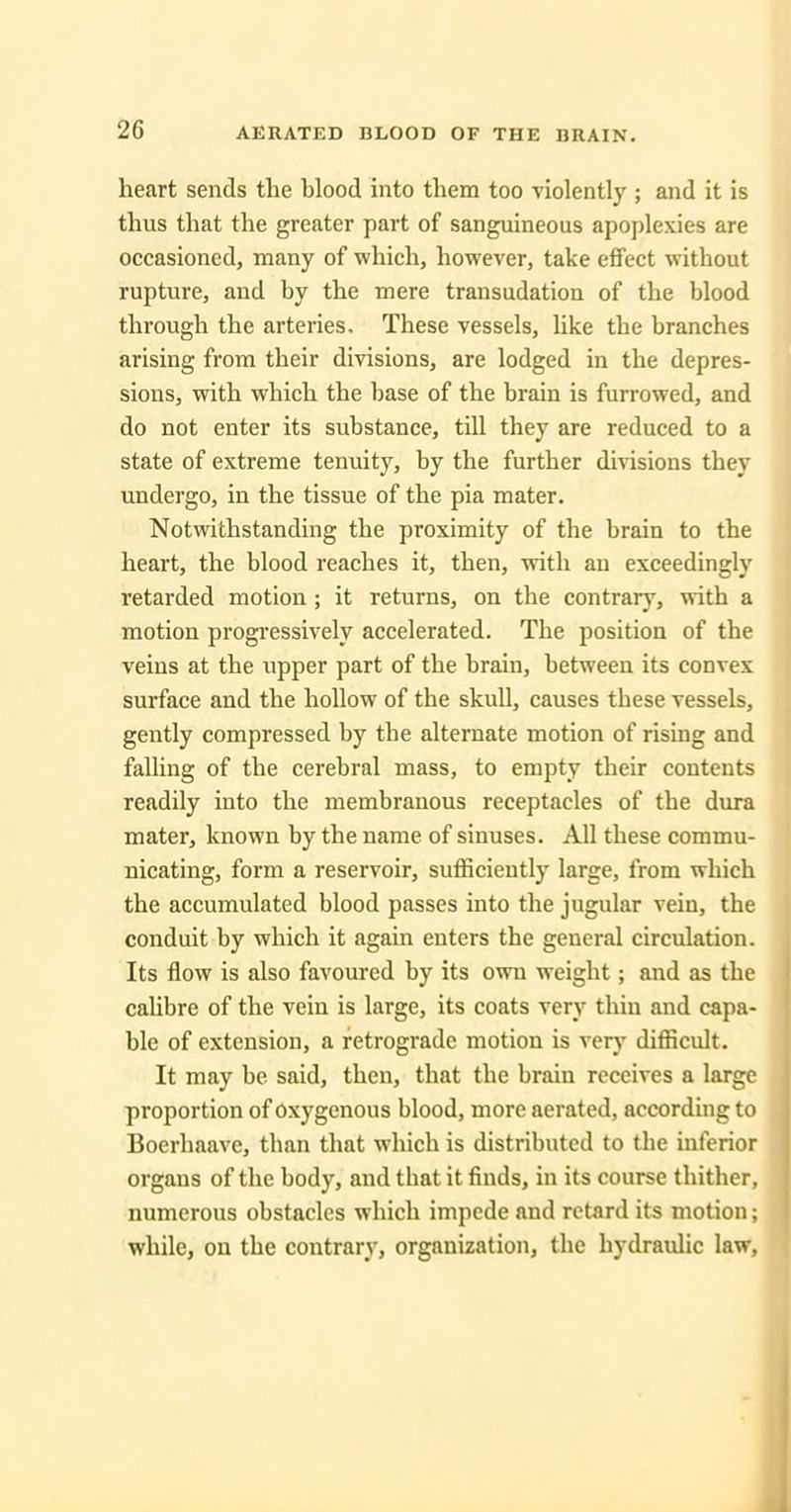 AERATED BLOOD OF THE BRAIN. heart sends the blood into them too violently ; and it is thus that the greater part of sanguineous apoplexies are occasioned, many of which, however, take effect without rupture, and by the mere transudation of the blood through the arteries. These vessels, Uke the branches arising from their divisions, are lodged in the depres- sions, with which the base of the brain is furrowed, and do not enter its substance, till they are reduced to a state of extreme tenuity, by the further divisions they undergo, in the tissue of the pia mater. Notwithstanding the proximity of the brain to the heart, the blood reaches it, then, with an exceedingly retarded motion ; it returns, on the contrary, with a motion progressively accelerated. The position of the veins at the upper part of the brain, between its convex surface and the hollow of the skull, causes these vessels, gently compressed by the alternate motion of rising and falling of the cerebral mass, to empty their contents readily into the membranous receptacles of the dura mater, known by the name of sinuses. All these commu- nicating, form a reservoir, sufficiently large, from which the accumulated blood passes into the jugular vein, the conduit by which it again enters the general circulation. Its flow is also favoured by its own weight; and as the cahbre of the vein is large, its coats very thin and capa- ble of extension, a retrograde motion is very difficult. It may be said, then, that the brain receives a large proportion of oxygenous blood, more aerated, according to Boerhaave, than that which is distributed to the inferior organs of the body, and that it finds, in its course thither, numerous obstacles which impede and retard its motion; while, on the contrary, organization, the hydraulic law.