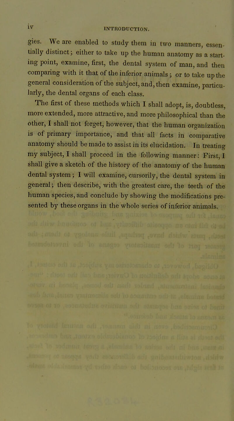 gies. We are enabled to study them in two manners, essen- tially distinct; either to take up the human anatomy as a start- ing point, examine, first, the dental system of man, and then comparing with it that of the inferior animals ; or to take up the general consideration of the subject, and, then examine, particu- larly, the dental organs of each class. The first of these methods which I shall adopt, is, doubtless, more extended, more attractive, and more philosophical than the other, I shall not forget, however, that the human organization is of primary importance, and that all facts in comparative anatomy should be made to assist in its elucidation. In treating my subject, I shall proceed in the following manner: First, I shall give a sketch of the history of the anatomy of the human dental system; I will examine, cursorily, the dental system in general; then describe, with the greatest care, the teeth of the human species, and conclude by showing the modifications pre- sented by these organs in the whole series of inferior animals.