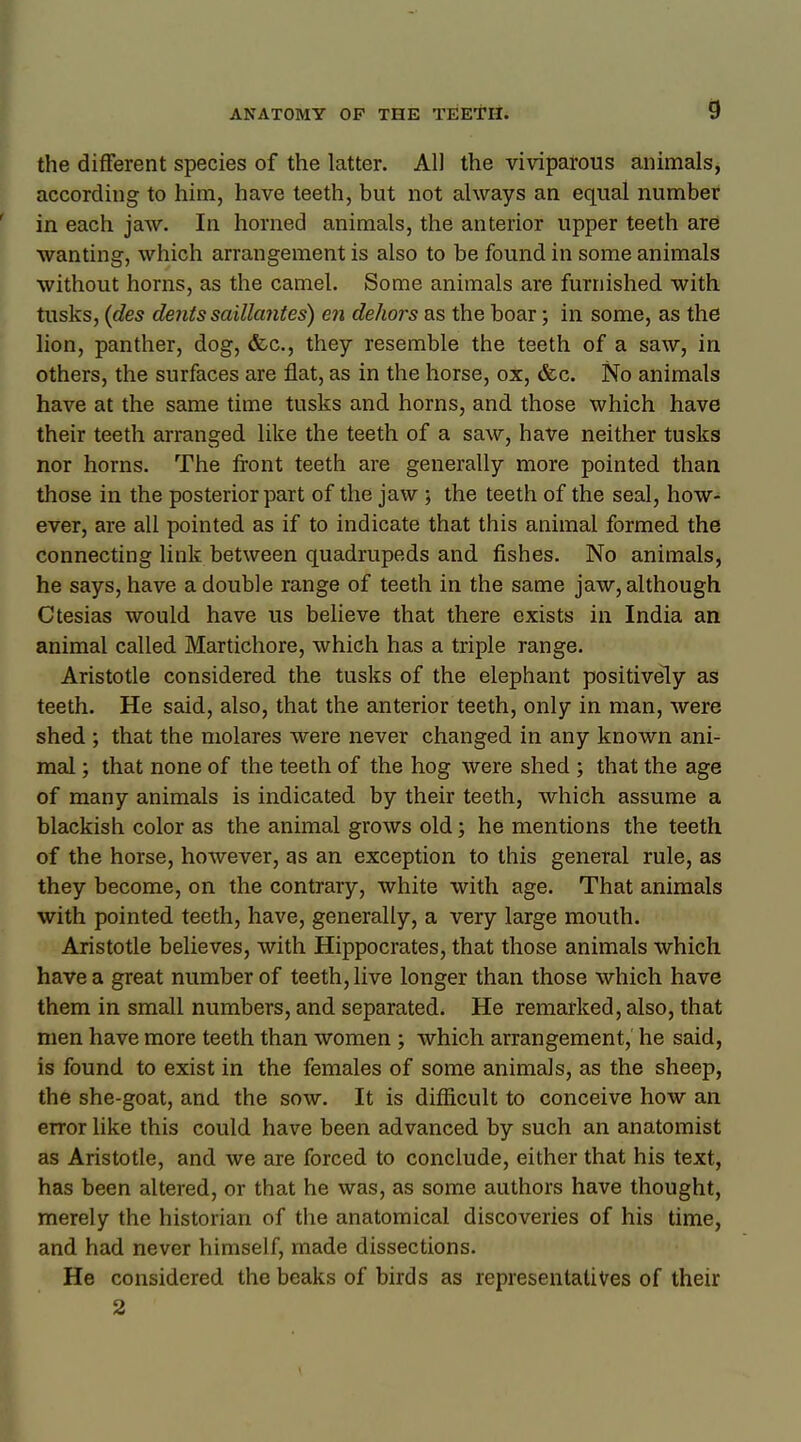 the different species of the latter. All the viviparous animals, according to him, have teeth, but not always an equal number in each jaw. In horned animals, the anterior upper teeth are wanting, which arrangement is also to be found in some animals without horns, as the camel. Some animals are furnished with tusks, (des dents saillantes) en dehors as the boar; in some, as the lion, panther, dog, &c, they resemble the teeth of a saw, in others, the surfaces are flat, as in the horse, ox, &c. No animals have at the same time tusks and horns, and those which have their teeth arranged like the teeth of a saw, have neither tusks nor horns. The front teeth are generally more pointed than those in the posterior part of the jaw ; the teeth of the seal, how- ever, are all pointed as if to indicate that this animal formed the connecting link between quadrupeds and fishes. No animals, he says, have a double range of teeth in the same jaw, although Ctesias would have us believe that there exists in India an animal called Martichore, which has a triple range. Aristotle considered the tusks of the elephant positively as teeth. He said, also, that the anterior teeth, only in man, were shed ; that the molares were never changed in any known ani- mal ; that none of the teeth of the hog were shed ; that the age of many animals is indicated by their teeth, which assume a blackish color as the animal grows old; he mentions the teeth of the horse, however, as an exception to this general rule, as they become, on the contrary, white with age. That animals with pointed teeth, have, generally, a very large mouth. Aristotle believes, with Hippocrates, that those animals which have a great number of teeth, live longer than those which have them in small numbers, and separated. He remarked, also, that men have more teeth than women ; which arrangement, he said, is found to exist in the females of some animals, as the sheep, the she-goat, and the sow. It is difficult to conceive how an error like this could have been advanced by such an anatomist as Aristotle, and we are forced to conclude, either that his text, has been altered, or that he was, as some authors have thought, merely the historian of the anatomical discoveries of his time, and had never himself, made dissections. He considered the beaks of birds as representatives of their 2