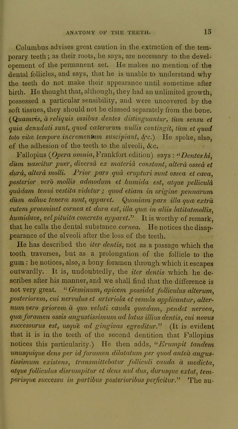 Columbus advises great caution in the extraction of the tem- porary teeth; as their roots, he says, are necessary to the devel- opement of the permanent set. He makes no mention of the dental follicles, and says, that he is unable to understand why the teeth do not make their appearance until sometime after birth. He thought that, although, they had an unlimited growth, possessed a particular sensibility, and were uncovered by the soft tissues, they should not be classed separately from the bone. (Quamvis, a reliquis ossibus denies distinguanlur, turn sensu et quia denudati sunt, quod cceterorum nullis contingit, turn et quod tolo vilce tempore incremenUim suscipiant, $*<?.) He spoke, also, of the adhesion of the teeth to the alveoli, &c. Fallopius (Opera omnia,Frankfort edition) says: Denieshi, dum nascitur puer, diversd ex materia constant, altera ossed et dura, altera molli. Prior pars qua erupturi sunt ossea et cava, posterior vero mollis admodum et humida est, atque pellicula quddam tenui vestita videtur ; quod etiam in origine pennarum dum adhuo tenera sunt, apparet. Quoniampars ilia qua. extra cutem proeminet cornea et dura est, ilia qua, in aliis lalitatmollis, humidave, velpituita concreta apparet.'''' It is worthy of remark, that he calls the dental substance cornea. He notices the disap- pearance of the alveoli after the loss of the teeth. He has described the iter dentis, not as a passage Which the tooth traverses, but as a prolongation of the follicle to the gum : he notices, also, a bony foramen through which it escapes outwardly. It is, undoubtedly, the iter dentis which he de- scribes after his manner, and we shall find that the difference is not very great.  Gemi?ium, apicem possidet folliculus alterum, posteriorem, cui nervulus et arteriola et venula applicanturj alter- num vero priorem a quo veluti cauda quccdam, pendet nervea, qua foramen ossis angustissimum ad latus illius dentis, cui novus successurus est, usque ad gingivas egreditur. (It is evident that it is in the teeth of the second dentition that Fallopius notices this particularity.) He then adds, JSrumpit tandem unusquique dens per id foramen dilatatum per quod anted angus- tissimum exislens, transmittebatur folliculi cauda a medicta, atque folliculus disrurnpitur et dens nul dus, durusque extat, tem- porisque successu in partibus posterioribuspcrficilur. The au-