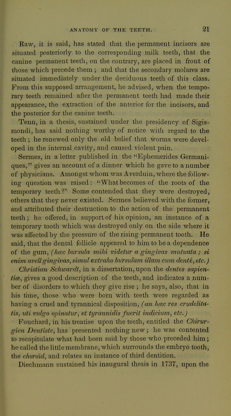 Raw, it is said, has stated that the permanent incisors are situated posteriorly to the corresponding milk teeth, that the canine permanent teeth, on the contrary, are placed in front of those which precede them; and that the secondary molares are situated immediately under the deciduous teeth of this class. From this supposed arrangement, he advised, when the tempo- rary teeth remained after the permanent teeth had made their appearance, the extraction of the anterior for the incisors, and the posterior for the canine teeth. Tenn, in a thesis, sustained under the presidency of Sigis- mondi, has said nothing worthy of notice with regard to the teeth; he renewed only the old belief that worms were devel- oped in the internal cavity, and caused violent pain. Sermes, in a letter published in the Ephemerides Germani- ques, gives an account of a dinner which he gave to a number of physicians. Amongst whom was Averduin, where the follow- ing question was raised: Whatbecomes of the roots of the temporary teeth ?n Some contended that they were destroyed, others that they never existed. Sermes believed with the former, and attributed their destruction to the action of the permanent teeth; he offered, in support of his opinion, an instance of a temporary tooth which was destroyed only on the side where it was affected by the pressure of the rising permanent tooth. He said, that the dental follicle appeared to him to be a dependence of the gum, (hcec bursula mihi videtur a gingivas mutuata ? si enim avellgingivas, simul extraho bursulam illara cum dente, etc.) Christian Schwardt, in a dissertation, upon the dentes sapien- tial, gives a good description of the teeth, and indicates a num- ber of disorders to which they give rise ; he says, also, that in his time, those who were born with teeth were regarded as having a cruel and tyrannical disposition, (an hcec res crudelita- tis, uti vxdgo opinatur, et tyrannidis fuerit indicium, etc.) Fouchard, in his treatise upon the teeth, entitled the Chirur- gien Dentiste, has presented nothing new; he was contented to recapitulate what had been said by those who preceded him; he called the little membrane, which surrounds the embryo tooth, the choroid, and relates an instance of third dentition. Diechmann sustained his inaugural thesis in 1737, upon the