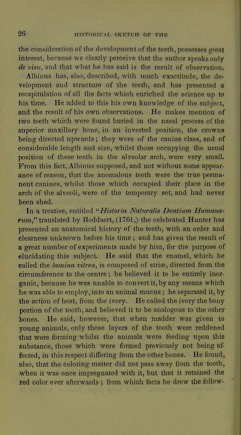 the consideration of the development of the teeth, possesses great interest, because we clearly perceive that the author speaks only de visu, and that what he has said is the result of observation. Albinus has, also, described, with much exactitude, the de- velopment and structure of the teeth, and has presented a recapitulation of all the facts which enriched the science up to his time. He added to this his own knowledge of the subject, and the result of his own observations. He makes mention of two teeth which were found buried in the nasal process of the superior maxillary bone, in an inverted position, the crowns being directed upwards; they were of the canine class, and of considerable length and size, whilst those occupying the usual position of these teeth in the alveolar arch, were very small. From this fact, Albinus supposed, and not without some appear- ance of reason, that the anomalous teeth were the true perma- nent canines, whilst those which occupied their place in the arch of the alveoli, were of the temporary set, and had never been shed. In a treatise, entitled Historia Naturalis Dentium Humana- rum translated by Boddaert, (1761,) the celebrated Hunter has presented an anatomical history of the teeth, with an order and clearness unknown before his time; and has given the result of a great number of experiments made by him, for the purpose of elucidating this subject. He said that the enamel, which he called the lamina vitrea, is composed of strias, directed from the circumference to the centre; he believed it to be entirely inor- ganic, because he was unable to convert it, by any means which he was able to employ, into an animal mucus; he separated it, by the action of heat, from the ivory. He called the ivory the bony portion of the tooth, and believed it to be analogous to the other bones. He said, however, that when madder was given to young animals, only those layers of the tooth were reddened that were forming whilst the animals were feeding upon this substance, those which were formed previously not being af- fected, in this respect differing from the other bones. He found, also, that the coloring matter did not pass away from the tooth, when it was once impregnated with it, but that it retained the red color ever afterwards ; from which facts he drew the follow-