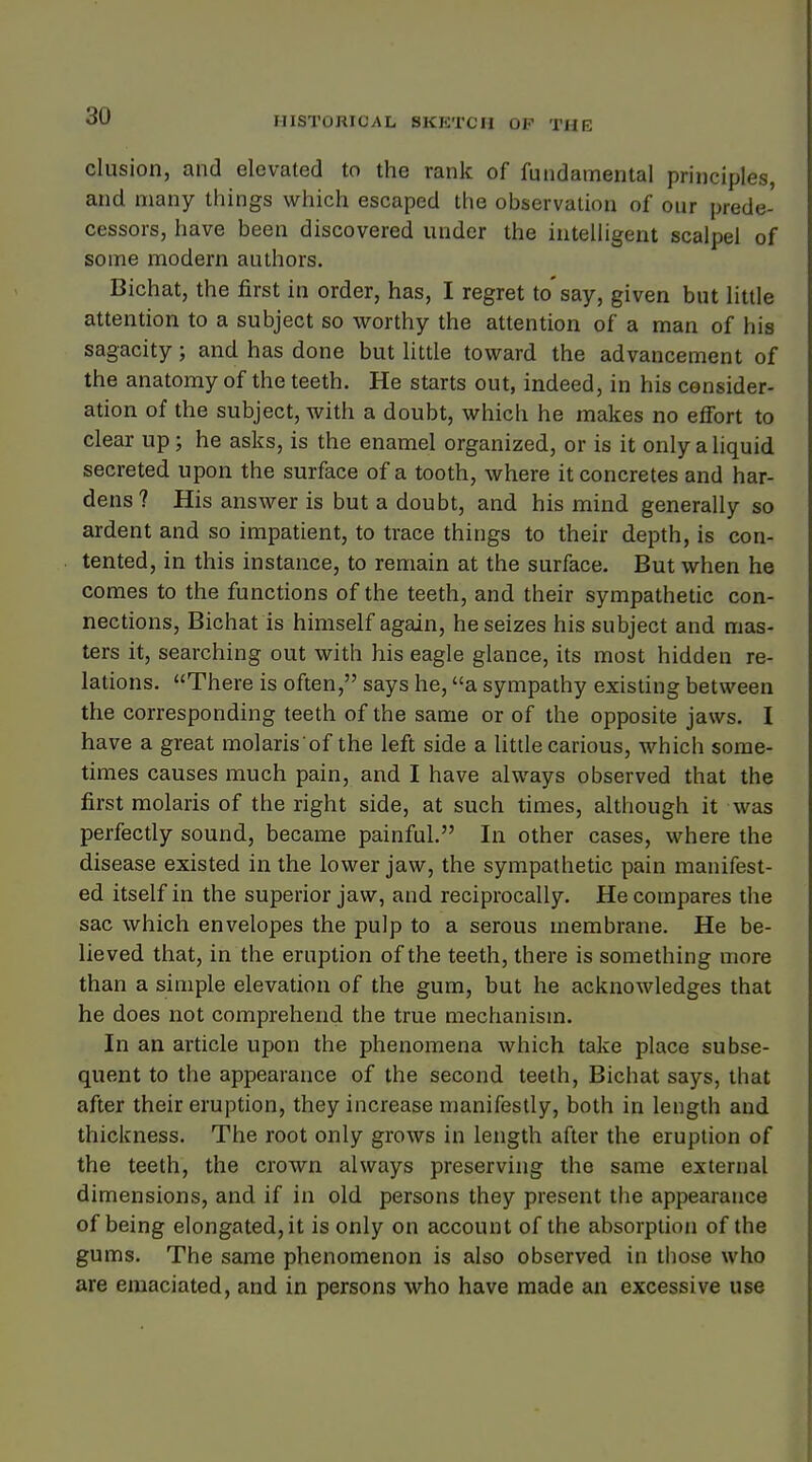 elusion, and elevated to the rank of fundamental principles, and many things which escaped the observation of our prede- cessors, have been discovered under the intelligent scalpel of some modern authors. Bichat, the first in order, has, I regret to'say, given but little attention to a subject so worthy the attention of a man of his sagacity; and has done but little toward the advancement of the anatomy of the teeth. He starts out, indeed, in his consider- ation of the subject, with a doubt, which he makes no effort to clear up; he asks, is the enamel organized, or is it only a liquid secreted upon the surface of a tooth, where it concretes and har- dens? His answer is but a doubt, and his mind generally so ardent and so impatient, to trace things to their depth, is con- tented, in this instance, to remain at the surface. But when he comes to the functions of the teeth, and their sympathetic con- nections, Bichat is himself again, he seizes his subject and mas- ters it, searching out with his eagle glance, its most hidden re- lations. There is often, says he, a sympathy existing between the corresponding teeth of the same or of the opposite jaws. I have a great molaris'of the left side a little carious, which some- times causes much pain, and I have always observed that the first molaris of the right side, at such times, although it was perfectly sound, became painful. In other cases, where the disease existed in the lower jaw, the sympathetic pain manifest- ed itself in the superior jaw, and reciprocally. He compares the sac which envelopes the pulp to a serous membrane. He be- lieved that, in the eruption of the teeth, there is something more than a simple elevation of the gum, but he acknowledges that he does not comprehend the true mechanism. In an article upon the phenomena which take place subse- quent to the appearance of the second teeth, Bichat says, that after their eruption, they increase manifestly, both in length and thickness. The root only grows in length after the eruption of the teeth, the crown always preserving the same external dimensions, and if in old persons they present the appearance of being elongated, it is only on account of the absorption of the gums. The same phenomenon is also observed in those who are emaciated, and in persons who have made an excessive use