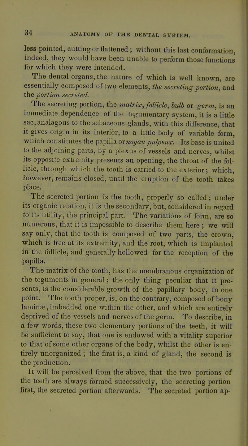 less pointed, cutting or flattened ; without this last conformation, indeed, they would have been unable to perform those functions for which they were intended. The dental organs, the nature of which is well known, are essentially composed of two elements, the secreting portion, and the portion secreted. The secreting portion, the matrix, follicle, bulb or germ, is an immediate dependence of the tegumentary system, it is a little sac,analagous to the sebaceous glands, with this difference, that it gives origin in its interior, to a little body of variable form, which constitutes the papilla or noyaupulpeux. Its base is united to the adjoining parts, by a plexus of vessels and nerves, whilst its opposite extremity presents an opening, the throat of the fol- licle, through which the tooth is carried to the exterior; which, however, remains closed, until the eruption of the tooth takes place. The secreted portion is the tooth, properly so called; under its organic relation, it is the secondary, but, considered in regard to its utility, the principal part. The variations of form, are so numerous, that it is impossible to describe them here ; we will say only, that the tooth is composed of two parts, the crown, which is free at its extremity, and the root, which is implanted in the follicle, and generally hollowed for the reception of the papilla. The matrix of the tooth, has the membranous organization of the teguments in general; the only thing peculiar that it pre- sents, is the considerable growth of the papillary body, in one point. The tooth proper, is, on the contrary, composed of bony laminse, imbedded one within the other, and which are entirely deprived of the vessels and nerves of the germ. To describe, in a few words, these two elementary portions of the teeth, it will be sufficient to say, that one is endowed with a vitality superior to that of some other organs of the body, whilst the other is en- tirely unorganized ; the first is, a kind of gland, the second is the production. It will be perceived from the above, that the two portions of the teeth are always formed successively, the secreting portion first, the secreted portion afterwards. The secreted portion ap-