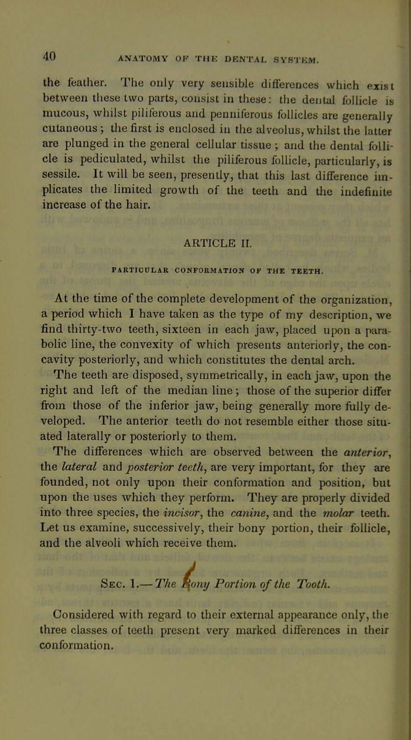 the feather. The only very sensible difFerences which exist between these two parts, consist in these: the dental follicle is mucous, whilst piliferous and penniferous follicles are generally cutaneous; the first is enclosed in the alveolus, whilst the latter are plunged in the general cellular tissue ; and the dental folli- cle is pediculated, whilst the piliferous follicle, particularly, is sessile. It will be seen, presently, that this last difference im- plicates the limited growth of the teeth and the indefinite increase of the hair. ARTICLE II. PARTICULAR CONFORMATION OF THE TEETH. At the time of the complete development of the organization, a period which I have taken as the type of my description, we find thirty-two teeth, sixteen in each jaw, placed upon a para- bolic line, the convexity of which presents anteriorly, the con- cavity posteriorly, and which constitutes the dental arch. The teeth are disposed, symmetrically, in each jaw, upon the right and left of the median line; those of the superior differ from those of the inferior jaw, being generally more fully de- veloped. The anterior teeth do not resemble either those situ- ated laterally or posteriorly to them. The difFerences which are observed between the anterior, the lateral and posterior teeth, are very important, for they are founded, not only upon their conformation and position, but upon the uses which they perform. They are properly divided into three species, the incisor, the canine, and the molar teeth. Let us examine, successively, their bony portion, their follicle, and the alveoli which receive them. Sec. 1.— The ^ony Portion of the Tooth. Considered with regard to their external appearance only, the three classes of teeth present very marked differences in their conformation.