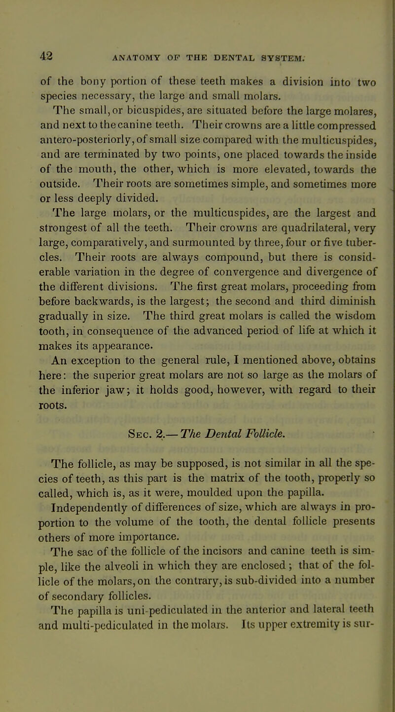 of the bony portion of these teeth makes a division into two species necessary, the large and small molars. The small,or bicuspides, are situated before the large molares, and next to the canine teeth. Their crowns are a little compressed antero-posteriorly, of small size compared with the multicuspides, and are terminated by two points, one placed towards the inside of the mouth, the other, which is more elevated, towards the outside. Their roots are sometimes simple, and sometimes more or less deeply divided. The large molars, or the multicuspides, are the largest and strongest of all the teeth. Their crowns are quadrilateral, very large, comparatively, and surmounted by three, four or five tuber- cles. Their roots are always compound, but there is consid- erable variation in the degree of convergence and divergence of the different divisions. The first great molars, proceeding from before backwards, is the largest; the second and third diminish gradually in size. The third great molars is called the wisdom tooth, in consequence of the advanced period of life at which it makes its appearance. An exception to the general rule, I mentioned above, obtains here: the superior great molars are not so large as the molars of the inferior jaw; it holds good, however, with regard to their roots. Sec. 2.— The Dental Follicle. The follicle, as may be supposed, is not similar in all the spe- cies of teeth, as this part is the matrix of the tooth, properly so called, which is, as it were, moulded upon the papilla. Independently of differences of size, which are always in pro- portion to the volume of the tooth, the dental follicle presents others of more importance. The sac of the follicle of the incisors and canine teeth is sim- ple, like the alveoli in which they are enclosed; that of the fol- licle of the molars, on the contrary, is sub-divided into a number of secondary follicles. The papilla is uni-pediculated in the anterior and lateral teeth and multi-pediculated in the molars. Its upper extremity is sur-