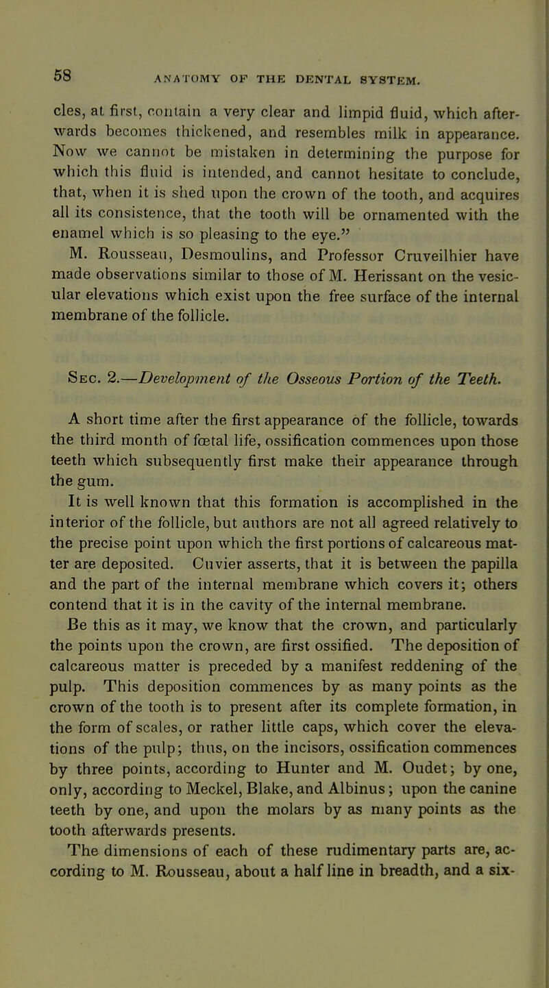 cles, at first, contain a very clear and limpid fluid, which after- wards becomes thickened, and resembles milk in appearance. Now we cannot be mistaken in determining the purpose for which this fluid is intended, and cannot hesitate to conclude, that, when it is shed upon the crown of the tooth, and acquires all its consistence, that the tooth will be ornamented with the enamel which is so pleasing to the eye. M. Rou sseau, Desmoulins, and Professor Cruveilhier have made observations similar to those of M. Herissant on the vesic- ular elevations which exist upon the free surface of the internal membrane of the follicle. Sec. 2.—Development of the Osseous Portion of the Teeth. A short time after the first appearance of the follicle, towards the third month of foetal life, ossification commences upon those teeth which subsequently first make their appearance through the gum. It is well known that this formation is accomplished in the interior of the follicle, but authors are not all agreed relatively to the precise point upon which the first portions of calcareous mat- ter are deposited. Cuvier asserts, that it is between the papilla and the part of the internal membrane which covers it; others contend that it is in the cavity of the internal membrane. Be this as it may, we know that the crown, and particularly the points upon the crown, are first ossified. The deposition of calcareous matter is preceded by a manifest reddening of the pulp. This deposition commences by as many points as the crown of the tooth is to present after its complete formation, in the form of scales, or rather little caps, which cover the eleva- tions of the pulp; thus, on the incisors, ossification commences by three points, according to Hunter and M. Oudet; by one, only, according to Meckel, Blake, and Albinus; upon the canine teeth by one, and upon the molars by as many points as the tooth afterwards presents. The dimensions of each of these rudimentary parts are, ac- cording to M. Rousseau, about a half line in breadth, and a six-