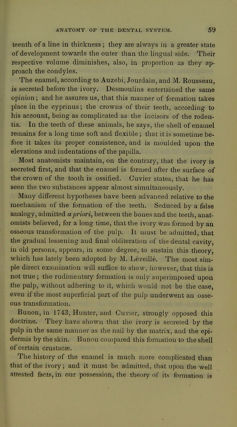 teenth of a line in thickness; they are always in a greater state of development towards the outer than the lingual side. Their respective volume diminishes, also, in proportion as they ap- proach the condyles. The enamel, according to Auzebi, Jourdain, and M. Rousseau, is secreted before the ivory. Desmoulins entertained the same opinion; and he assures us, that this manner of formation takes place in the cyprinus; the crowns of their teeth, according to his account, being as complicated as the incisors of the roden- tia. In the teeth of these animals, he says, the shell of enamel remains for a long time soft and flexible ; that it is sometime be- fore it takes its proper consistence, and is moulded upon the elevations and indentations of the papilla. Most anatomists maintain, on the contrary, that the ivory is secreted first, and that the enamel is formed after the surface of the crown of the tooth is ossified. Cuvier states, that he has seen the two substances appear almost simultaneously. Many different hypotheses have been advanced relative to the mechanism of the formation of the teeth. Seduced by a false analogy, admitted a priori, between the bones and the teeth, anat- omists believed, for a long time, that the ivory was formed by an osseous transformation of the pulp. It must be admitted, that the gradual lessening and final obliteration of the dental cavity, in old persons, appears, in some degree, to sustain this theory, which has lately been adopted by M. Leveille. The most sim- ple direct examination will suffice to show, however, that this is not true; the rudimentary formation is only superimposed upon the pulp, without adhering to it, which would not be the case, even if the most superficial part of the pulp underwent an osse- ous transformation. Bunon, in 1743, Hunter, and Cuvier, strongly opposed this doctrine. They have shown that the ivory is secreted by the pulp in the same manner as the nail by the matrix, and the epi- dermis by the skin. Bunon compared this formation to the shell of certain crustacae. The history of the enamel is much more complicated than that of the ivory; and it must be admitted, that upon the well attested facts, in our possession, the theory of its formation is