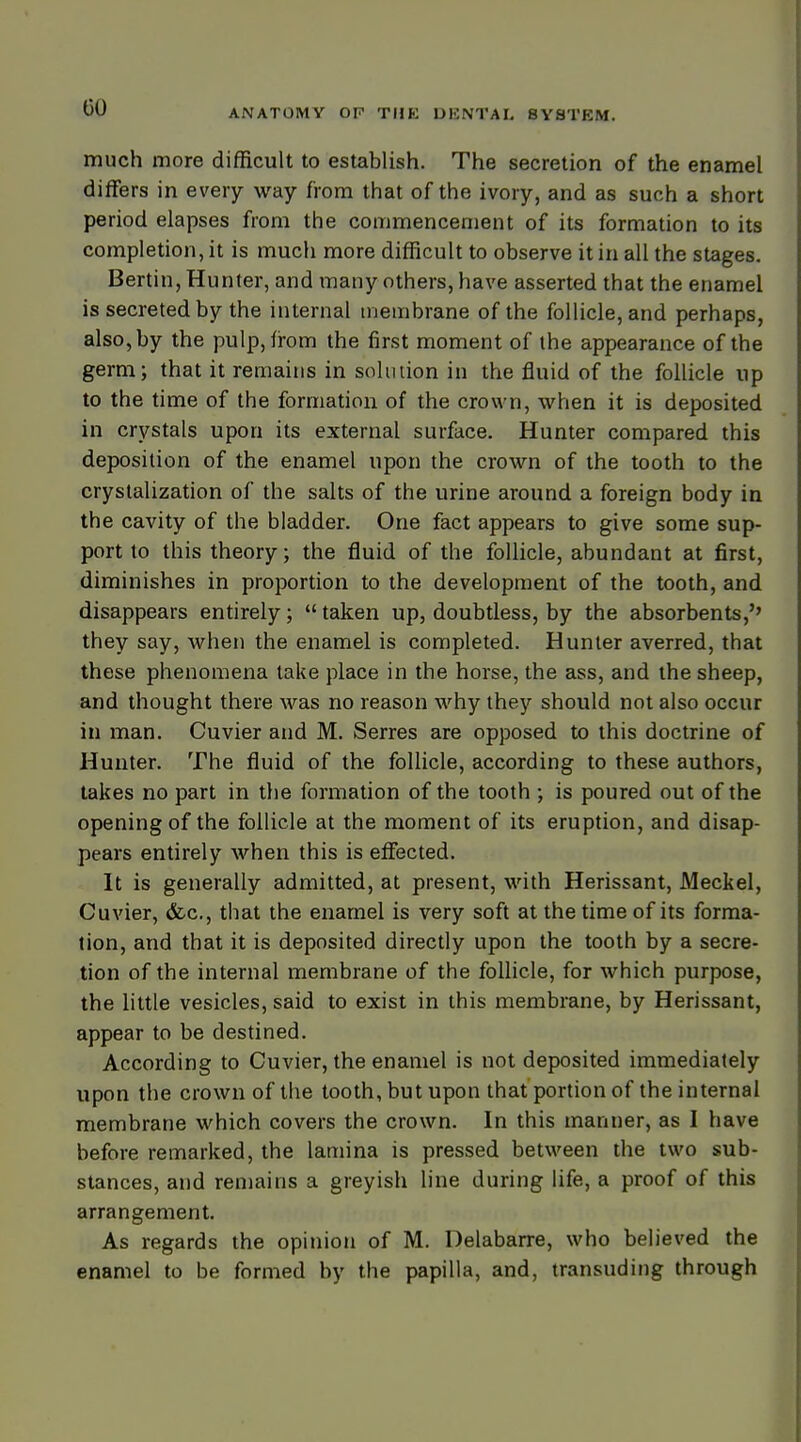 much more difficult to establish. The secretion of the enamel differs in every way from that of the ivory, and as such a short period elapses from the commencement of its formation to its completion, it is much more difficult to observe it in all the stages. Bertin, Hunter, and many others, have asserted that the enamel is secreted by the internal membrane of the follicle, and perhaps, also, by the pulp, from the first moment of the appearance of the germ; that it remains in solution in the fluid of the follicle up to the time of the formation of the crown, when it is deposited in crystals upon its external surface. Hunter compared this deposition of the enamel upon the crown of the tooth to the crystalization of the salts of the urine around a foreign body in the cavity of the bladder. One fact appears to give some sup- port to this theory; the fluid of the follicle, abundant at first, diminishes in proportion to the development of the tooth, and disappears entirely;  taken up, doubtless, by the absorbents,'' they say, when the enamel is completed. Hunter averred, that these phenomena take place in the horse, the ass, and the sheep, and thought there was no reason why they should not also occur in man. Cuvier and M. Serres are opposed to this doctrine of Hunter. The fluid of the follicle, according to these authors, takes no part in the formation of the tooth ; is poured out of the opening of the follicle at the moment of its eruption, and disap- pears entirely when this is effected. It is generally admitted, at present, with Herissant, Meckel, Cuvier, &c, that the enamel is very soft at the time of its forma- tion, and that it is deposited directly upon the tooth by a secre- tion of the internal membrane of the follicle, for which purpose, the little vesicles, said to exist in this membrane, by Herissant, appear to be destined. According to Cuvier, the enamel is not deposited immediately upon the crown of the tooth, but upon that portion of the internal membrane which covers the crown. In this manner, as I have before remarked, the lamina is pressed between the two sub- stances, and remains a greyish line during life, a proof of this arrangement. As regards the opinion of M. Delabarre, who believed the enamel to be formed by the papilla, and, transuding through