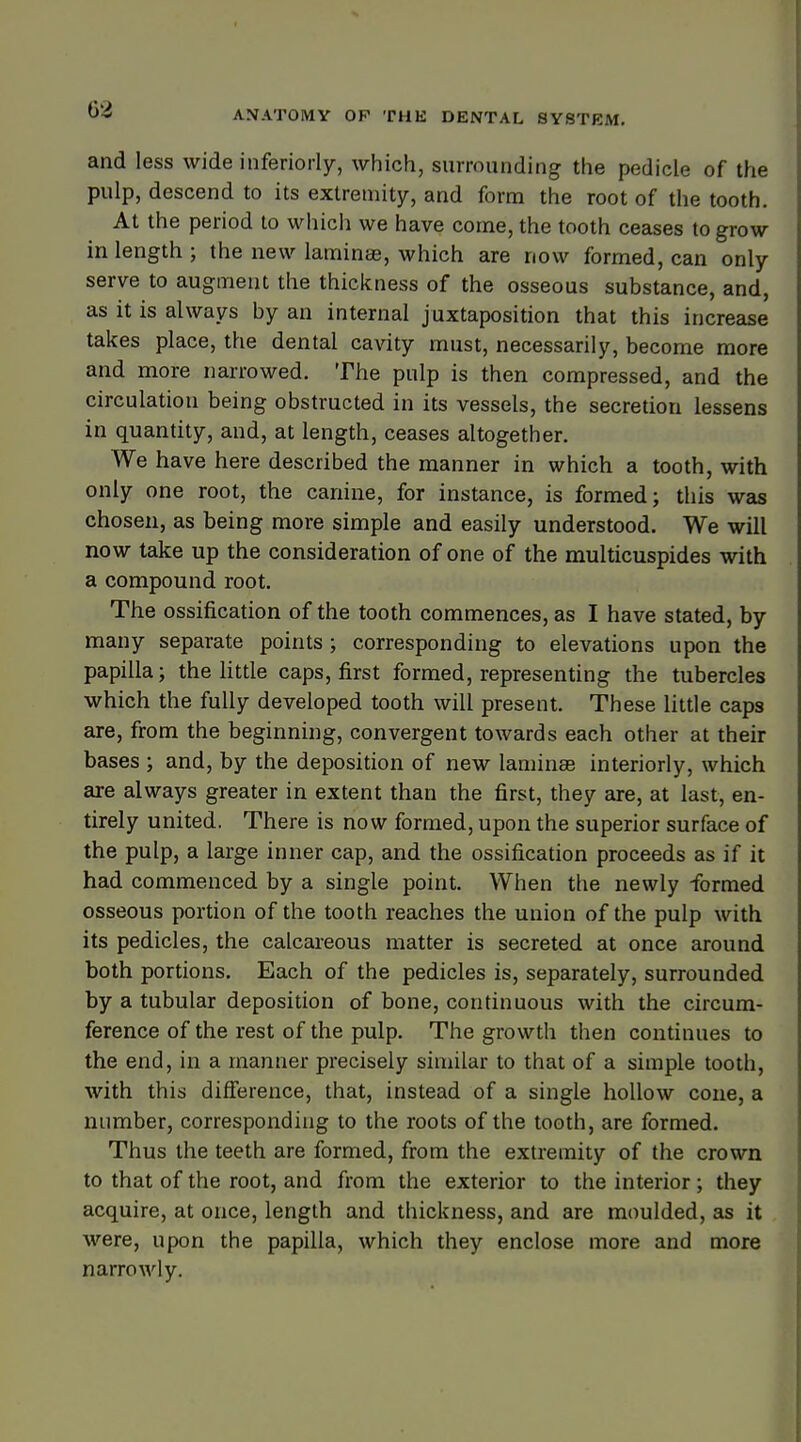 04 and less wide iuferiorly, which, surrounding the pedicle of the pulp, descend to its extremity, and form the root of the tooth. At the period to which we have come, the tooth ceases to grow in length ; the new laminae, which are now formed, can only serve to augment the thickness of the osseous substance, and, as it is always by an internal juxtaposition that this increase takes place, the dental cavity must, necessarily, become more and more narrowed. The pulp is then compressed, and the circulation being obstructed in its vessels, the secretion lessens in quantity, and, at length, ceases altogether. We have here described the manner in which a tooth, with only one root, the canine, for instance, is formed; this was chosen, as being more simple and easily understood. We will now take up the consideration of one of the multicuspides with a compound root. The ossification of the tooth commences, as I have stated, by many separate points ; corresponding to elevations upon the papilla; the little caps, first formed, representing the tubercles which the fully developed tooth will present. These little caps are, from the beginning, convergent towards each other at their bases ; and, by the deposition of new laminae interiorly, which are always greater in extent than the first, they are, at last, en- tirely united. There is now formed, upon the superior surface of the pulp, a large inner cap, and the ossification proceeds as if it had commenced by a single point. When the newly formed osseous portion of the tooth reaches the union of the pulp with its pedicles, the calcareous matter is secreted at once around both portions. Each of the pedicles is, separately, surrounded by a tubular deposition of bone, continuous with the circum- ference of the rest of the pulp. The growth then continues to the end, in a manner precisely similar to that of a simple tooth, with this difference, that, instead of a single hollow cone, a number, corresponding to the roots of the tooth, are formed. Thus the teeth are formed, from the extremity of the crown to that of the root, and from the exterior to the interior; they acquire, at once, length and thickness, and are moulded, as it were, upon the papilla, which they enclose more and more narrowly.