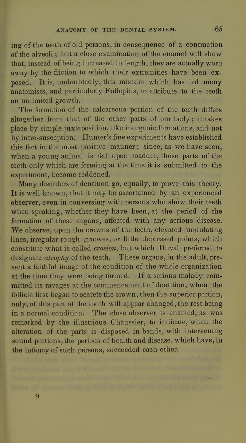 ing of the teeth of old persons, in consequence of a contraction of the alveoli; but a close examination of the enamel will show- that, instead of being increased in length, they are actually worn away by the friction to which their extremities have been ex- posed. It is, undoubtedly, this mistake which has led many anatomists, and particularly Fallopius, to attribute to the teeth an unlimited growth. The formation of the calcareous portion of the teeth differs altogether from that of the other parts of our body; it takes place by simple juxtaposition, like inorganic formations, and not by intro-susception. Hunter's fine experiments have established this fact in the most positive manner; since, as we have seen, when a young animal is fed upon madder, those parts of the teeth only which are forming at the time it is submitted to the experiment, become reddened. Many disorders of dentition go, equally, to prove this theory. It is well known, that it may be ascertained by an experienced observer, even in conversing with persons who show their teeth when speaking, whether they have been, at the period of the formation of these organs, affected with any serious disease. We observe, upon the crowns of the teeth, elevated undulating lines, irregular rough grooves, or little depressed points, which constitute what is called erosion, but which Duval preferred to designate atrophy of the teeth. These organs, in the adult, pre- sent a faithful image of the condition of the whole organization at the time they were being formed. If a serious malady com- mitted its ravages at the commencement of dentition, when the follicle first began to secrete the crown, then the superior portion, only, of this part of the tooth will appear changed, the rest being in a normal condition. The close observer is enabled, as was remarked by the illustrious Chaussier, to indicate, when the alteration of the parts is disposed in bands, with intervening sound portions, the periods of health and disease, which have, in the infancy of such persons, succeeded each other. 9