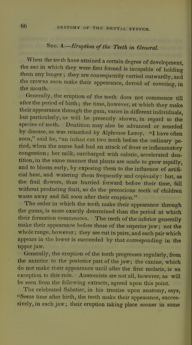 ATOMY OP THE DENTAL SYSTEM. Sec. 4.— Eruption of the Teeth in General When the teeth have attained a certain degree of development the sac in which they were first formed is incapable of holding them any longer; they are consequently carried outwardly, and the crowns soon make their appearance, devoid of covering in the mouth. Generally, the eruption of the teeth does not commence till after the period of birth; the time, however, at which they make their appearance through the gum, varies in different individuals, but particularly, as will be presently shown, in regard to the species of teeth. Dentition may also be advanced or retarded by disease, as was remarked by Alphonse Leroy. I have often seen, said he, an infant cut two teeth before the ordinary pe- riod, when the nurse had had an attack of fever or inflammatory congestion; her milk, surcharged with caloric, accelerated den- tition, in the same manner that plants are made to grow rapidly, and to bloom early, by exposing them to the influence of artifi- cial heat, and watering them frequently and copiously: but, as the frail flowers, thus hurried forward before their time, fall without producing fruit, so do the precocious teeth of children waste away and fall soon after their eruption. The order in which the teeth make their appearance through the gums, is more exactly determined than the period at which their formation commences. The teeth of the inferior generally make their appearance before those of the superior jaw; not the whole range, however; they are cut in pairs, and each pair which appears in the lower is succeeded by that corresponding in the upper jaw. Generally, the eruption of the teeth progresses regularly, from the anterior to the posterior part of the jaw; the canine, which do not make their appearance until after the first molaris, is an exception to this rule. Anatomists are not all, however, as will be seen from the following extracts, agreed upon this point. The celebrated Sabatier, in his treatise upon anatomy, says, Some time after birth, the teeth make their appearance, succes- sively, in each jaw; their eruption taking place sooner in some