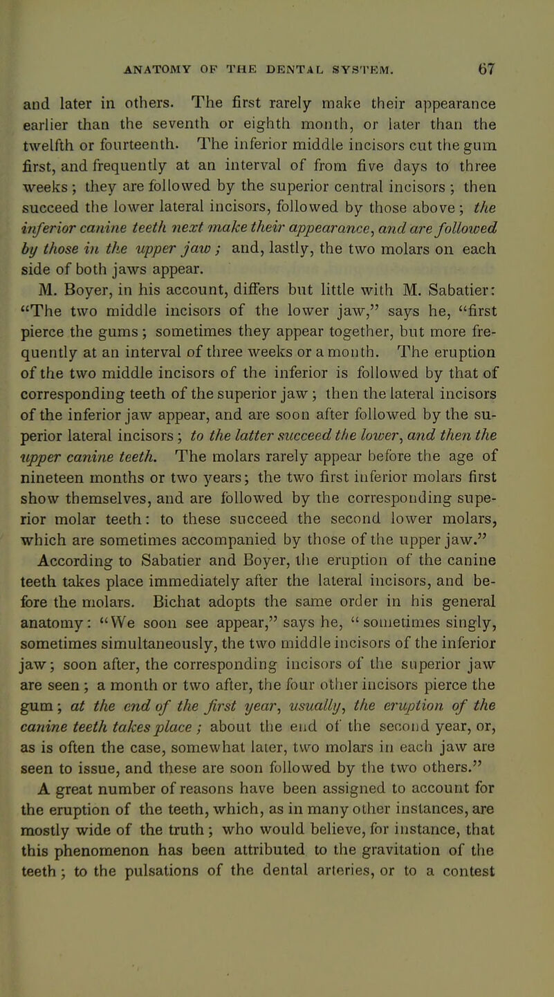 and later in others- The first rarely make their appearance earlier than the seventh or eighth month, or later than the twelfth or fourteenth. The inferior middle incisors cut the gum first, and frequently at an interval of from five days to three weeks ; they are followed by the superior central incisors ; then succeed the lower lateral incisors, followed by those above; the inferior canine teeth next make their appearance, and are followed by those in the upper jaxo; and, lastly, the two molars on each side of both jaws appear. M. Boyer, in his account, differs but little with M. Sabatier: The two middle incisors of the lower jaw, says he, first pierce the gums; sometimes they appear together, but more fre- quently at an interval of three weeks or a month. The eruption of the two middle incisors of the inferior is followed by that of corresponding teeth of the superior jaw; then the lateral incisors of the inferior jaw appear, and are soon after followed by the su- perior lateral incisors ; to the latter succeed the loioer, and then the upper canine teeth. The molars rarely appear before the age of nineteen months or two years; the two first inferior molars first show themselves, and are followed by the corresponding supe- rior molar teeth: to these succeed the second lower molars, which are sometimes accompanied by those of the upper jaw. According to Sabatier and Boyer, the eruption of the canine teeth takes place immediately after the lateral incisors, and be- fore the molars. Bichat adopts the same order in his general anatomy: We soon see appear, says he, sometimes singly, sometimes simultaneously, the two middle incisors of the inferior jaw; soon after, the corresponding incisors of the superior jaw are seen ; a month or two after, the four other incisors pierce the gum; at the end of the first year, usually, the eruption of the canine teeth takes place ; about the end of the second year, or, as is often the case, somewhat later, two molars in each jaw are seen to issue, and these are soon followed by the two others. A great number of reasons have been assigned to account for the eruption of the teeth, which, as in many other instances, are mostly wide of the truth; who would believe, for instance, that this phenomenon has been attributed to the gravitation of the teeth ; to the pulsations of the dental arteries, or to a contest