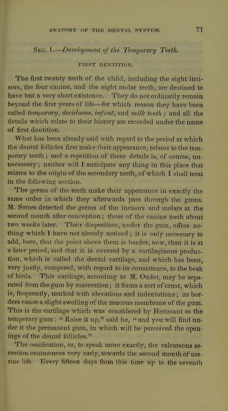 Sec. 1.—Development of the Temporary Teeth. FIRST DENTITION. The first twenty teeth of the child, including the eight inci- sors, the four canine, and the eight molar teeth, are destined to have but a very short existence. They do not ordinarily remain beyond the first years of life—for which reason they have been called temporary, deciduous, infant, and milk teeth; and all the details which relate to their history are recorded under the name of first dentition. What has been already said with regard to the period at which the dental follicles first make their appearance, relates to the tem- porary teeth ; and a repetition of these details is, of course, un- necessary ; neither will I anticipate any thing in this place that relates to the origin of the secondary teeth, of which I shall treat in the following section. The germs of the teeth make their appearance in exactly the same order in which they afterwards pass through the gums. M. Serres detected the germs of the incisors and molars at the second month after conception ; those of the canine teeth about two weeks later. Their disposition, under the gum, offers no- thing which 1 have not already noticed ; it is only necessary to add, here, that the point above them is harder, now, than it is at a later period, and that it is covered by a cartilaginous produc- tion, which is called the dental cartilage, and which has been, very justly, compared, with regard to its consistence, to the beak of birds. This cartilage, according to M. Oudet, may be sepa- rated from the gum by maceration; it forms a sort of crust, which is, frequently, marked with elevations and indentations ; its bor- ders cause a slight swelling of the mucous membrane of the gum. This is the cartilage which was considered by Herissant as the temporary gum :  Raise it up, said he,  and you will find un- der it the permanent gum, in which will be perceived the open- ings of the dental follicles. The ossification, or, to speak more exactly, the calcareous se- cretion commences very early, towards the second month of ute- rine life. Every fifteen days from this time up to the seventh