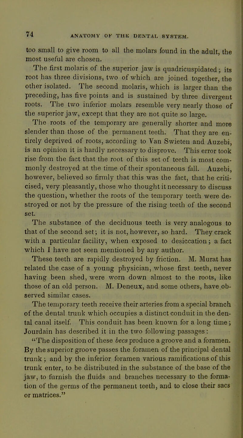 too small to give room to all the molars found in the adult, the most useful are chosen. The first molaris of the superior jaw is quadricuspidated; its root has three divisions, two of which are joined together, the other isolated. The second molaris, which is larger than the preceding, has five points and is sustained by three divergent roots. The two inferior molars resemble very nearly those of the superior jaw, except that they are not quite so large. The roots of the temporary are generally shorter and more slender than those of the permanent teeth. That they are en- tirely deprived of roots, according to Van Swieten and Auzebi, is an opinion it is hardly necessary to disprove. This error took rise from the fact that the root of this set of teeth is most com- monly destroyed at the time of their spontaneous fall. Auzebi, however, believed so firmly that this was the fact, that he criti- cised, very pleasantly, those who thought it necessary to discuss the question, whether the roots of the temporary teeth were de- stroyed or not by the pressure of the rising teeth of the second set. The substance of the deciduous teeth is very analogous to that of the second set; it is not, however, so hard. They crack with a particular facility, when exposed to desiccation; a fact which I have not seen mentioned by any author. These teeth are rapidly destroyed by friction. M. Murat has related the case of a young physician, whose first teeth, never having been shed, were worn down almost to the roots, like those of an old person. M. Deneux, and some others, have ob- served similar cases. The temporary teeth receive their arteries from a special branch of the dental trunk which occupies a distinct conduit in the den- tal canal itself. This conduit has been known for a long time; Jourdain has described it in the two following passages: The disposition of these bees produce a groove and a foramen. By the superior groove passes the foramen of the principal dental trunk; and by the inferior foramen various ramifications of this trunk enter, to be distributed in the substance of the base of the jaw, to furnish the fluids and branches necessary to the forma- tion of the germs of the permanent teeth, and to close their sacs or matrices.