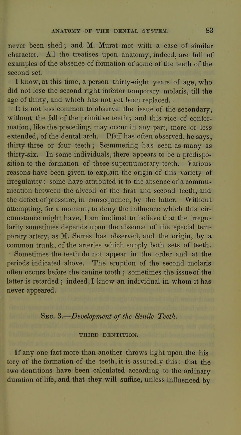 never been shed; and M. Murat met with a case of similar character. All the treatises upon anatomy, indeed, are full of examples of the absence of formation of some of the teeth of the second set. I know, at this time, a person thirty-eight years of age, who did not lose the second right inferior temporary molaris, till the age of thirty, and which has not yet been replaced. It is not less common to observe the issue of the secondary, without the fall of the primitive teeth; and this vice of confor- mation, like the preceding, may occur in any part, more or less extended, of the dental arch. Pfaff has often observed, he says, thirty-three or four teeth; Soemmering has seen as many as thirty-six. In some individuals, there appears to be a predispo- sition to the formation of these supernumerary teeth. Various reasons have been given to explain the origin of this variety of irregularity: some have attributed it to the absence of a commu- nication between the alveoli of the first and second teeth, and the defect of pressure, in consequence, by the latter. Without attempting, for a moment, to deny the influence which this cir- cumstance might have, I am inclined to believe that the irregu- larity sometimes depends upon the absence of the special tem- porary artery, as M. Serres has observed, and the origin, by a common trunk, of the arteries which supply both sets of teeth. Sometimes the teeth do not appear in the order and at the periods indicated above. The eruption of the second molaris often occurs before the canine tooth; sometimes the issue of the latter is retarded; indeed, I know an individual in whom it has never appeared. Sec. 3.—Development of the Senile Teeth. THIRD DENTITION. If any one fact more than another throws light upon the his- tory of the formation of the teeth,it is assuredly this: that the two dentitions have been calculated according to the ordinary duration of life, and that they will suffice, unless influenced by