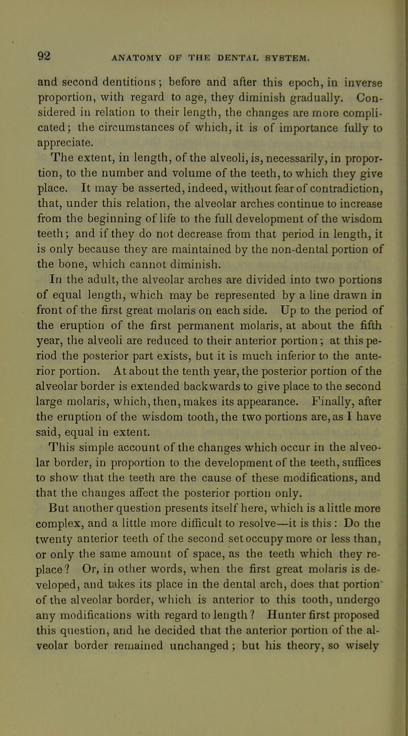 and second dentitions; before and after this epoch, in inverse proportion, with regard to age, they diminish gradually. Con- sidered in relation to their length, the changes are more compli- cated; the circumstances of which, it is of importance fully to appreciate. The extent, in length, of the alveoli, is, necessarily, in propor- tion, to the number and volume of the teeth, to which they give place. It may be asserted, indeed, without fear of contradiction, that, under this relation, the alveolar arches continue to increase from the beginning of life to the full development of the wisdom teeth; and if they do not decrease from that period in length, it is only because they are maintained by the non-dental portion of the bone, which cannot diminish. In the adult, the alveolar arches are divided into two portions of equal length, which may be represented by a line drawn in front of the first great molaris on each side. Up to the period of the eruption of the first permanent molaris, at about the fifth year, the alveoli are reduced to their anterior portion; at this pe- riod the posterior part exists, but it is much inferior to the ante- rior portion. At about the tenth year, the posterior portion of the alveolar border is extended backwards to give place to the second large molaris, which, then, makes its appearance. Finally, after the eruption of the wisdom tooth, the two portions are, as I have said, equal in extent. This simple account of the changes which occur in the alveo- lar border, in proportion to the development of the teeth, suffices to show that the teeth are the cause of these modifications, and that the changes affect the posterior portion only. But another question presents itself here, which is a little more complex, and a little more difficult to resolve—it is this : Do the twenty anterior teeth of the second set occupy more or less than, or only the same amount of space, as the teeth which they re- place? Or, in other words, when the first great molaris is de- veloped, and takes its place in the dental arch, does that portion of the alveolar border, which is anterior to this tooth, undergo any modifications with regard to length? Hunter first proposed this question, and he decided that the anterior portion of the al- veolar border remained unchanged; but his theory, so wisely