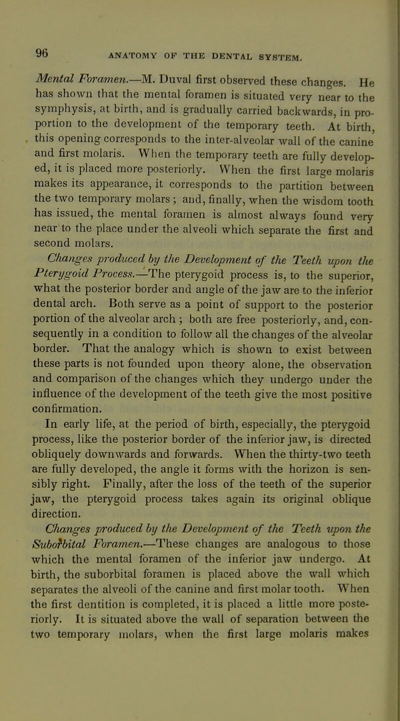 Mental Foramen.—M. Duval first observed these changes. He has shown that the mental foramen is situated very near to the symphysis, at birth, and is gradually carried backwards, in pro- portion to the development of the temporary teeth. At birth, this opening corresponds to the inter-alveolar wall of the canine and first molaris. When the temporary teeth are fully develop- ed, it is placed more posteriorly. When the first large molaris makes its appearance, it corresponds to the partition between the two temporary molars ; and, finally, when the wisdom tooth has issued, the mental foramen is almost always found very near to the place under the alveoli which separate the first and second molars. Changes produced by the Development of the Teeth upon the Pterygoid Process.—-The pterygoid process is, to the superior, what the posterior border and angle of the jaw are to the inferior dental arch. Both serve as a point of support to the posterior portion of the alveolar arch ; both are free posteriorly, and, con- sequently in a condition to follow all the changes of the alveolar border. That the analogy which is shown to exist between these parts is not founded upon theory alone, the observation and comparison of the changes which they undergo under the influence of the development of the teeth give the most positive confirmation. In early life, at the period of birth, especially, the pterygoid process, like the posterior border of the inferior jaw, is directed obliquely downwards and forwards. When the thirty-two teeth are fully developed, the angle it forms with the horizon is sen- sibly right. Finally, after the loss of the teeth of the superior jaw, the pterygoid process takes again its original oblique direction. Changes produced by the Development of the Teeth upon the Suborbital Foramen.—These changes are analogous to those which the mental foramen of the inferior jaw undergo. At birth, the suborbital foramen is placed above the wall which separates the alveoli of the canine and first molar tooth. When the first dentition is completed, it is placed a little more poste- riorly. It is situated above the wall of separation between the two temporary molars, when the first large molaris makes