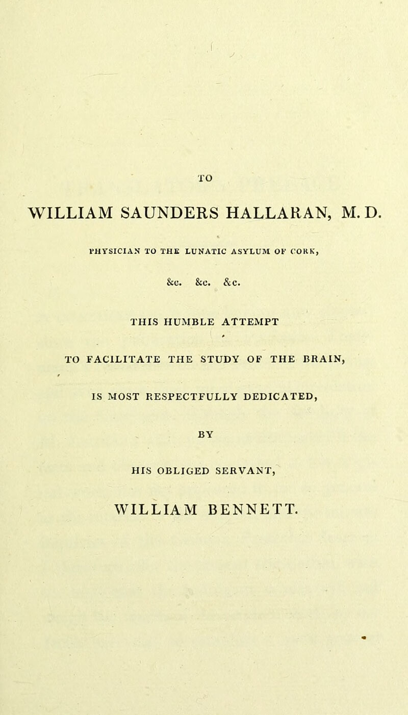 ,f TO WILLIAM SAUNDERS HALLARAN, M. D. PHYSICIAN 10 THE LUNATIC ASYLUM OP CORK, &C. &C. &C. THIS HUMBLE ATTEMPT TO FACILITATE THE STUDY OF THE BRAIN, IS MOST RESPECTFULLY DEDICATED, BY HIS OBLIGED SERVANT, WILLIAM BENNETT.