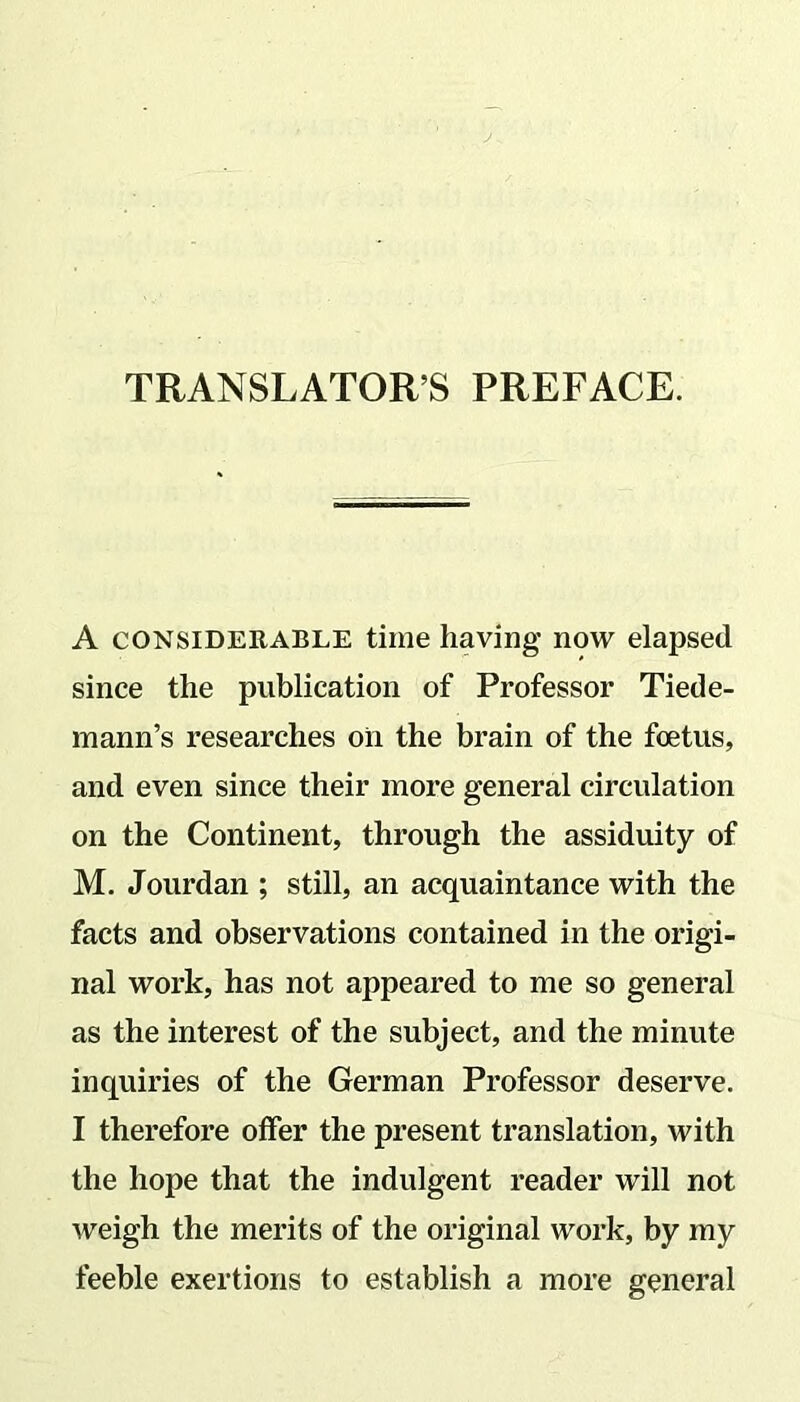 TRANSLATOR’S PREFACE. A considerable time having- now elapsed since the publication of Professor Tiede- mann’s researches oil the brain of the foetus, and even since their more general circulation on the Continent, through the assiduity of M. Jourdan ; still, an acquaintance with the facts and observations contained in the origi- nal work, has not appeared to me so general as the interest of the subject, and the minute inquiries of the German Professor deserve. I therefore offer the present translation, with the hope that the indulgent reader will not weigh the merits of the original work, by my feeble exertions to establish a more general