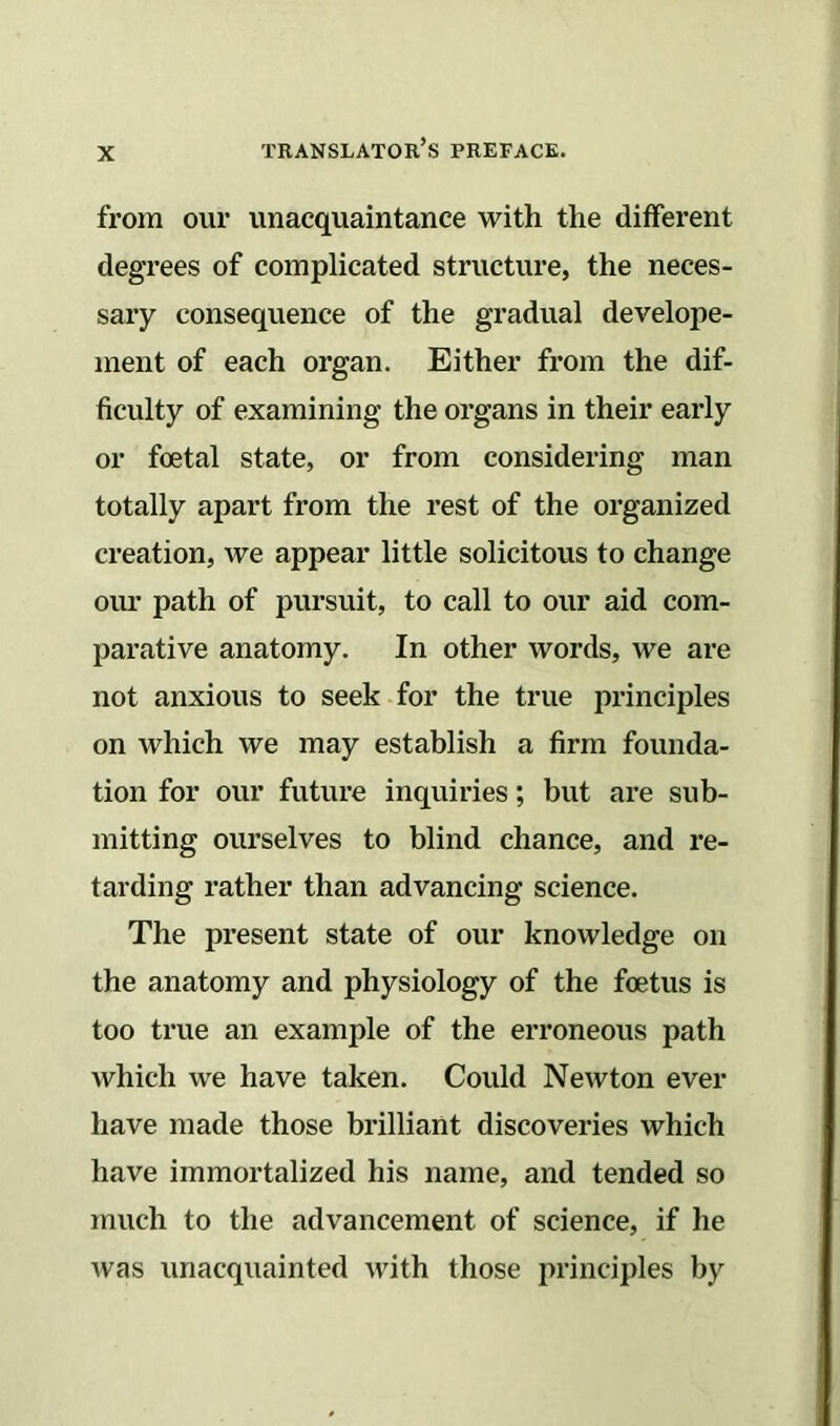 from our unacquaintance with the different degrees of complicated structure, the neces- sary consequence of the gradual develope- ment of each organ. Either from the dif- ficulty of examining the organs in their early or foetal state, or from considering man totally apart from the rest of the organized creation, we appear little solicitous to change our path of pursuit, to call to our aid com- parative anatomy. In other words, we are not anxious to seek for the true principles on which we may establish a firm founda- tion for our future inquiries; but are sub- mitting ourselves to blind chance, and re- tarding rather than advancing science. The present state of our knowledge on the anatomy and physiology of the foetus is too true an example of the erroneous path which we have taken. Could Newton ever have made those brilliant discoveries which have immortalized his name, and tended so much to the advancement of science, if he was unacquainted with those principles by