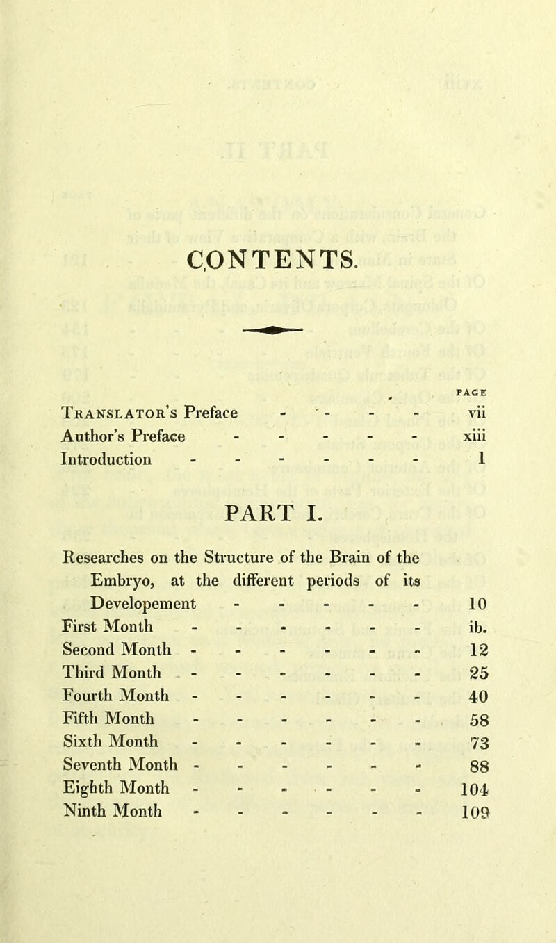 CONTENTS. FAGE Translator's Preface - - - vii Author’s Preface ..... xiii Introduction ...... 1 PART I. Researches on the Structure of the Brain of the Embryo, at the different periods of its Developement - - - - - 10 First Month ...... ib. Second Month - - - - - - 12 Third Month ...... 25 Fourth Month ...... 40 Fifth Month ...... 53 Sixth Month ...... 73 Seventh Month 88 Eighth Month - - - - - - 104 Ninth Month - - - - - - 100