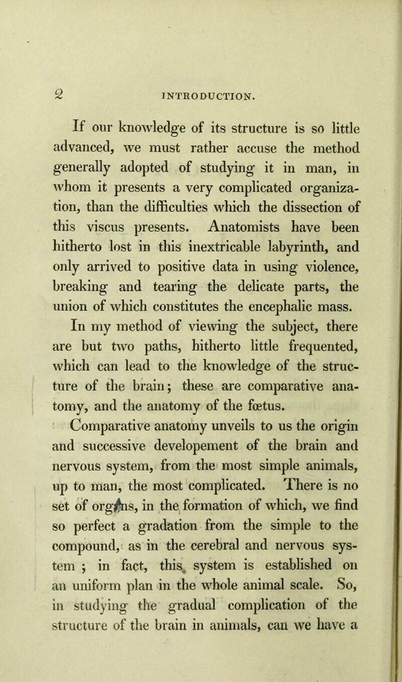 If our knowledge of its structure is so little advanced, we must rather accuse the method generally adopted of studying it in man, in whom it presents a very complicated organiza- tion, than the difficulties which the dissection of this viscus presents. Anatomists have been hitherto lost in this inextricable labyrinth, and only arrived to positive data in using violence, breaking and tearing the delicate parts, the union of which constitutes the encephalic mass. In my method of viewing the subject, there are but two paths, hitherto little frequented, which can lead to the knowledge of the struc- ture of the brain j these are comparative ana- tomy, and the anatomy of the foetus. Comparative anatomy unveils to us the origin and successive developement of the brain and nervous system, from the most simple animals, up to man, the most complicated. There is no set of organs, in the formation of which, we find so perfect a gradation from the simple to the compound, as in the cerebral and nervous sys- tem ; in fact, this, system is established on an uniform plan in the whole animal scale. So, in studying the gradual complication of the structure of the brain in animals, can we have a