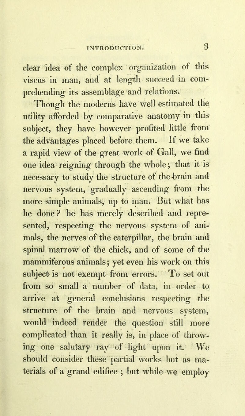 clear idea of the complex organization of this viscus in man, and at length succeed in com- prehending its assemblage and relations. Though the moderns have well estimated the utility afforded by comparative anatomy in this subject, they have however profited little from the advantages placed before them. If we take a rapid view of the great work of Gall, we find one idea reigning through the whole; that it is necessary to study the structure of the-brain and nervous system, gradually ascending from the more simple animals, up to man. But what has he done ? he has merely described and repre- sented, respecting the nervous system of ani- mals, the nerves of the caterpillar, the brain and spinal marrow of the chick, and of some of the mammiferous animals; yet even his work on this subject- is not exempt from errors. To set out from so small a number of data, in order to arrive at general conclusions respecting the structure of the brain and nervous system, would indeed render the question still more complicated than it really is, in place of throw- ing one salutary ray of light upon it. We should consider these partial works but as ma- terials of a grand edifiee ; but while we employ