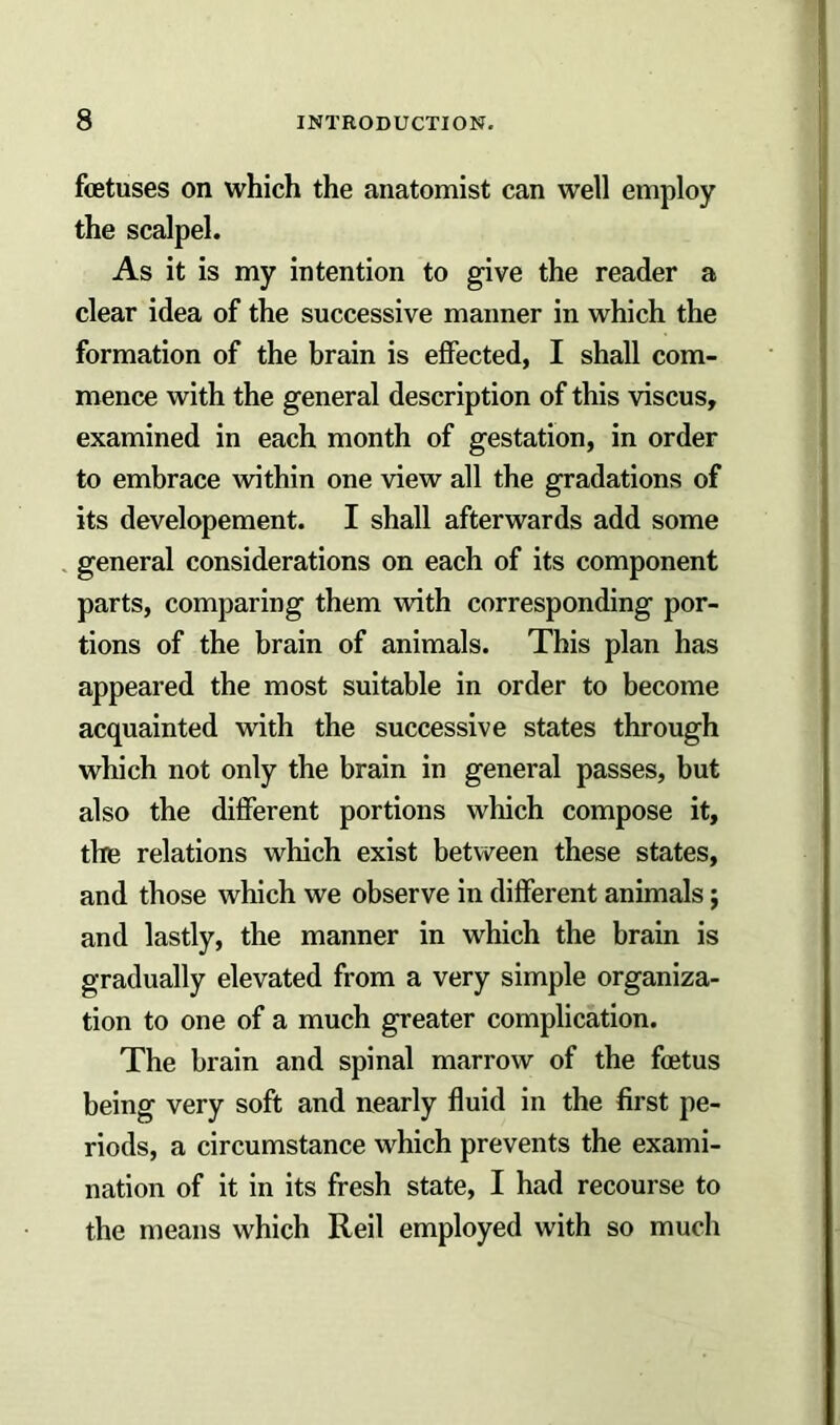 foetuses on which the anatomist can well employ the scalpel. As it is my intention to give the reader a clear idea of the successive maimer in which the formation of the brain is effected, I shall com- mence with the general description of this viscus, examined in each month of gestation, in order to embrace within one view all the gradations of its developement. I shall afterwards add some general considerations on each of its component parts, comparing them with corresponding por- tions of the brain of animals. This plan has appeared the most suitable in order to become acquainted with the successive states through which not only the brain in general passes, but also the different portions which compose it, the relations which exist between these states, and those which we observe in different animals; and lastly, the manner in which the brain is gradually elevated from a very simple organiza- tion to one of a much greater complication. The brain and spinal marrow of the foetus being very soft and nearly fluid in the first pe- riods, a circumstance which prevents the exami- nation of it in its fresh state, I had recourse to the means which Reil employed with so much