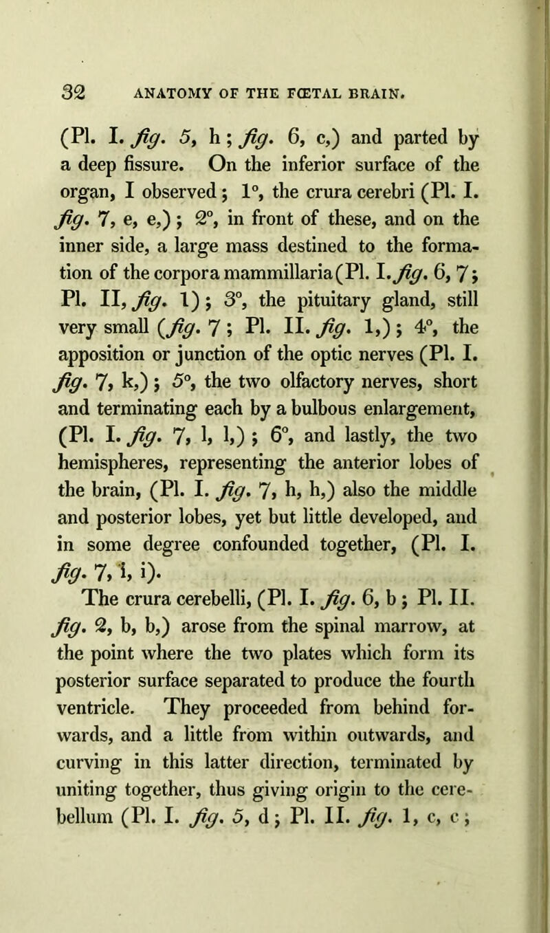 (PI. I. Jig. 5, h; Jig. 6, c,) and parted by a deep fissure. On the inferior surface of the organ, I observed ; 1°, the crura cerebri (PI. I. Jig. 7, e, e,); 2°, in front of these, and on the inner side, a large mass destined to the forma- tion of the corpora mammillaria( PI. I .Jig. 6, 7; PI. II, Jig. 1); 3°, the pituitary gland, still very small (Jig. 7» PI. II. Jig. 1,); 4<°, the apposition or junction of the optic nerves (PI. I. Jig. 7, k,) j 5°, the two olfactory nerves, short and terminating each by a bulbous enlargement, (PI. I. Jig. 7, 1, 1,) $ 6°, and lastly, the two hemispheres, representing the anterior lobes of the brain, (PI. I. Jig. 7, h, h,) also the middle and posterior lobes, yet but little developed, and in some degree confounded together, (PI. I. Jig• 7, i> 0* The crura cerebelli, (PI. I. Jig. 6, b ; PI. II. Jig. 2, b, b,) arose from the spinal marrow, at the point where the two plates which form its posterior surface separated to produce the fourth ventricle. They proceeded from behind for- wards, and a little from within outwards, and curving in this latter direction, terminated by uniting together, thus giving origin to the cere- bellum (PI. I. Jig. 5, d) PI. II. Jig. 1, c, c;