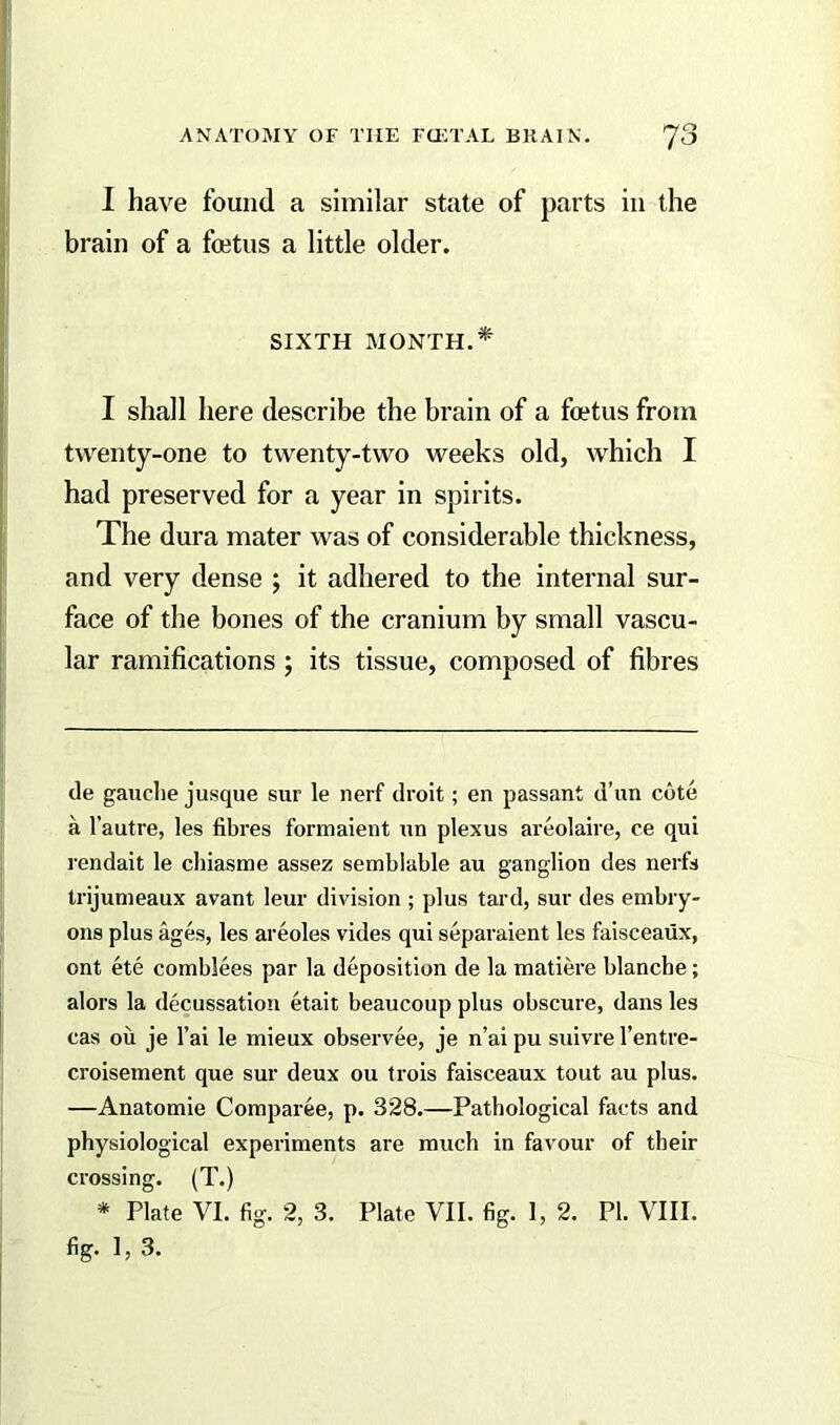 I have found a similar state of parts in the brain of a foetus a little older. SIXTH MONTH.* I shall here describe the brain of a foetus from twenty-one to twenty-two weeks old, which I had preserved for a year in spirits. The dura mater was of considerable thickness, and very dense ; it adhered to the internal sur- face of the bones of the cranium by small vascu- lar ramifications ; its tissue, composed of fibres de gauche jusque sur le nerf droit; en passant d’un cote a l’autre, les fibres formaient un plexus areolaire, ce qui rendait le chiasme assez sembiable au ganglion des nerfs trijumeaux avant leur division ; plus tard, sur des embry- ons plus ages, les areoles vides qui separaient les faisceaux, ont ete comblees par la deposition de la matiere blanche; alors la decussation etait beaucoup plus obscure, dans les cas ou je l’ai le mieux observee, je n’ai pu suivre l’entre- croisement que sur deux ou trois faisceaux tout au plus. —Anatomie Comparee, p. 328.—Pathological facts and physiological experiments are much in favour of their crossing. (T.) * Plate VI. fig. 2, 3. Plate VII. fig. I, 2. PI. VIII. fig. 1, 3.