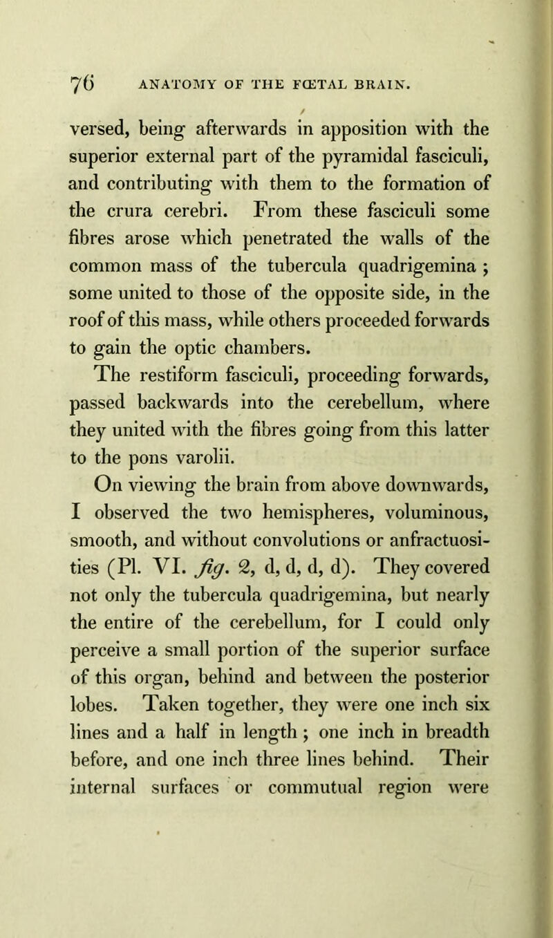 / versed, being afterwards in apposition with the superior external part of the pyramidal fasciculi, and contributing with them to the formation of the crura cerebri. From these fasciculi some fibres arose which penetrated the walls of the common mass of the tubercula quadrigemina ; some united to those of the opposite side, in the roof of this mass, while others proceeded forwards to gain the optic chambers. The restiform fasciculi, proceeding forwards, passed backwards into the cerebellum, where they united with the fibres going from this latter to the pons varolii. On viewing the brain from above downwards, I observed the two hemispheres, voluminous, smooth, and without convolutions or anfractuosi- ties (PI. VI. Jig. 2, d, d, d, d). They covered not only the tubercula quadrigemina, but nearly the entire of the cerebellum, for I could only perceive a small portion of the superior surface of this organ, behind and between the posterior lobes. Taken together, they were one inch six lines and a half in length ; one inch in breadth before, and one inch three lines behind. Their internal surfaces or commutual region were