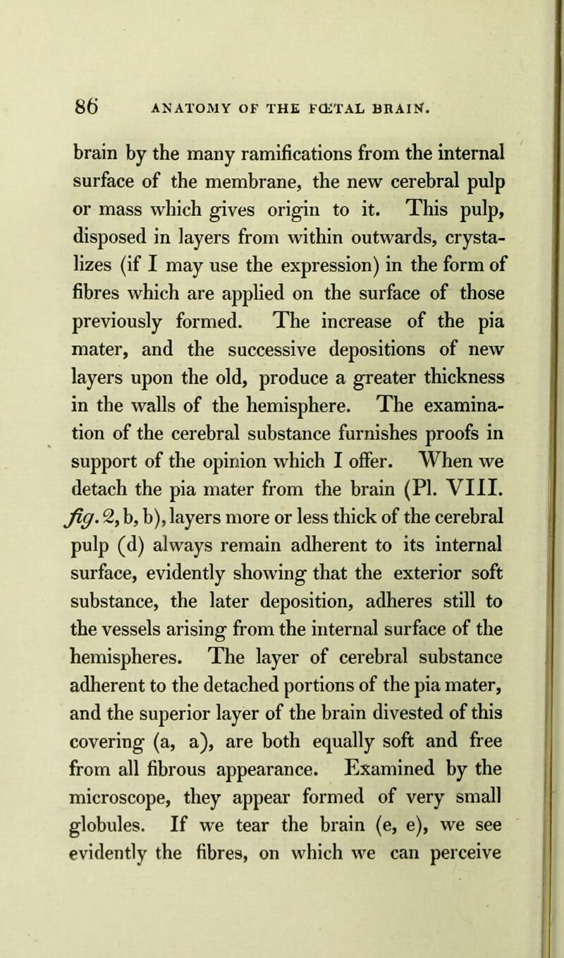 brain by the many ramifications from the internal surface of the membrane, the new cerebral pulp or mass which gives origin to it. This pulp, disposed in layers from within outwards, crysta- lizes (if I may use the expression) in the form of fibres which are applied on the surface of those previously formed. The increase of the pia mater, and the successive depositions of new layers upon the old, produce a greater thickness in the walls of the hemisphere. The examina- tion of the cerebral substance furnishes proofs in support of the opinion which I offer. When we detach the pia mater from the brain (PI. VIII. fig. 2, b, b), layers more or less thick of the cerebral pulp (d) always remain adherent to its internal surface, evidently showing that the exterior soft substance, the later deposition, adheres still to the vessels arising from the internal surface of the hemispheres. The layer of cerebral substance adherent to the detached portions of the pia mater, and the superior layer of the brain divested of this covering (a, a), are both equally soft and free from all fibrous appearance. Examined by the microscope, they appear formed of very small globules. If we tear the brain (e, e), we see evidently the fibres, on which we can perceive