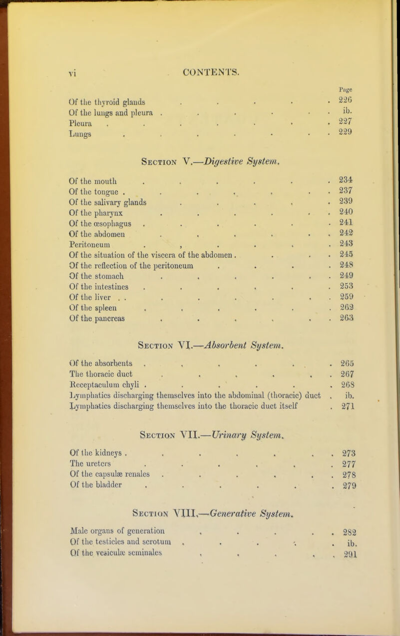 Of the thyroid glands Of the lungs and pleura .... Pleura . . . . • Lungs . . . . • Section V.—Digestive System, Of the mouth . . . . . .234 Of the tongue . . . . , . • 237 Of the salivary glands ..... 239 Of tlie pharynx . . . . , . 240 Of the oesophagus ...... 241 Of the abdomen . , . . . . 242 Peritoneum 243 Of the situation of the viscera of the abdomen . . . . 245 Of the reflection of the peritoneum .... 248 Of the stomach . , , . . . 249 Of the intestines ...... 253 Of the liver . . . . . . , . 259 Of the spleen ...... 263 Of the pancreas . . , . . . 263 Section VI.—Absorbent System. Of the absorbents . , , . . .265 The thoracic duct . . , . . . 267 Receptaculum chyli . . . . . . 268 ]jymphatics discharging themselves into the abdominal (thoracic) duct . ib. Jjymphatics discharging themselves into the thoracic duct itself . 271 Section VII.—Urinary System, Of t he kidneys . . . . . , . 273 The ureters . . . . . .277 Of the capsulse reuales . . , , . . 278 Of the bladder ...... 279 Section VIII,— Generative System. Male organs of generation , . . . . 282 Of the testicles and scrotum . . . . ib. Qf the veiiculse scminales , . , , _ 291 rage . 226 . ib. . 227 . 229