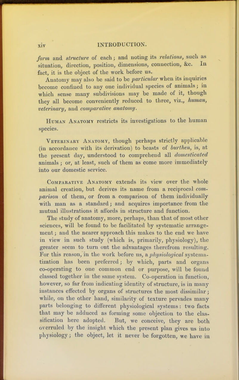 form and stmcture of each; and noting its relations, such as situation, direction, position, dimensions, connection, &c. In fact, it is the object of the work before us. Anatomy may also be said to be particular when its inquiries become confined to any one individual species of animals; in which sense many subdivisions may be made of it, though they all become conveniently reduced to three, viz., human, veterinary, and comparative anatomy. Human Anatomy restricts its investigations to the human species. Veterinary Anatomy, though perhaps strictly applicable (in accordance with its derivation) to beasts of burthen, is, at the present day, understood to comprehend all domesticated animals ; or, at least, such of them as come more immediately into our domestic service. Comparative Anatomy extends its view over the whole animal creation, but derives its name from a reciprocal com- jjarison of them, or from a comparison of them individually with man as a standard; and acquires importance from the mutual illustrations it aflbrds in structure and function. The study of anatomy, more, perhaps, than that of most other sciences, will be found to be facilitated by systematic arrange- ment ; and the nearer approach this makes to the end we have in view in such study (which is, primarily, physiology), the greater seem to turn out the advantages therefrom resulting. For this reason, in the work before us, a.physiological systema- tization has been preferred; by which, parts and organs co-operating to one common end or purpose, will be found classed together in the same system. Co-operation in function, however, so far from indicating identity of structure, is in many instances effected by organs of structures the most dissimilar; while, on the other hand, similarity of texture pervades many parts belonging to different physiological systems: two facts that may be adduced as forming some objection to the clas- sification here adopted. But, we conceive, they are both overruled by the insight which the present plan gives us into physiology; the object, let it never be forgotten, we have in