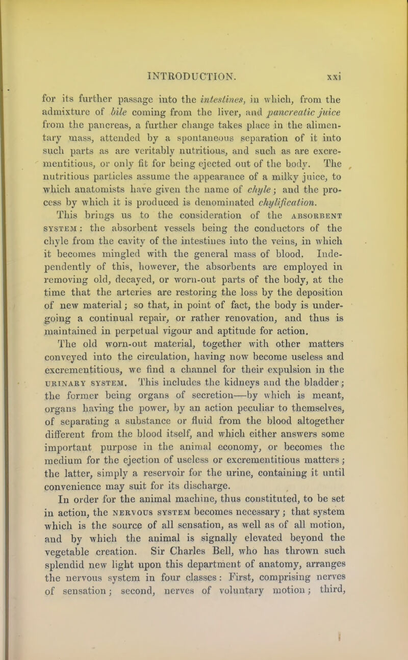 for its further passage into the intestines, iu which, from the admixture of bile coming from the liver, pancreatic juice from the pancreas, a further change takes phice in the ahraen- tary mass, attended by a spontaneous separation of it into such parts as are veritably nutritious, and such as are excre- mentitious, or only fit for being ejected out of the body. The nutritious particles assume the appearance of a milky juice, to ■which anatomists have given the name of chyle; and the pro- cess by which it is produced is denominated chyUfication. This brings us to the consideration of the absorbent SYSTEM: the absorbent vessels being the conductors of the chvle from the cavitv of the intestines into the veins, in which it becomes mingled with the general mass of blood. Inde- pendently of this, however, the absorbents are employed in removing old, decayed, or worn-out parts of the body, at the time that the arteries are restoring the loss by the deposition of new material; so that, in point of fact, the body is under- going a continual repair, or rather renovation, and thus is maintained in perpetual vigour and aptitude for action. The old worn-out material, together with other matters conveyed into the circulation, having now become useless and excrementitious, we find a channel for their expulsion in the URINARY SYSTEM. This iucludes the kidnevs and the bladder : the former being organs of secretion—by which is meant, organs having the power, by an action peculiar to themselves, of separating a substance or fluid from the blood altogether different from the blood itself, and which either answers some important purpose in the animal economy, or becomes the medium for the ejection of useless or excrementitious matters; the latter, simply a reservoir for tlie urine, containing it until convenience may suit for its discharge. In order for the animal machine, thus constituted, to be set in action, the nervous system becomes necessary; that system which is the source of all sensation, as well as of all motion, and by which the animal is signally elevated beyond the vegetable creation. Sir Charles Bell, who has thrown such splendid new light upon this department of anatomy, arranges the nervous system in four classes : First, comprising nerves of sensation; second, nerves of voluntary motion; third,