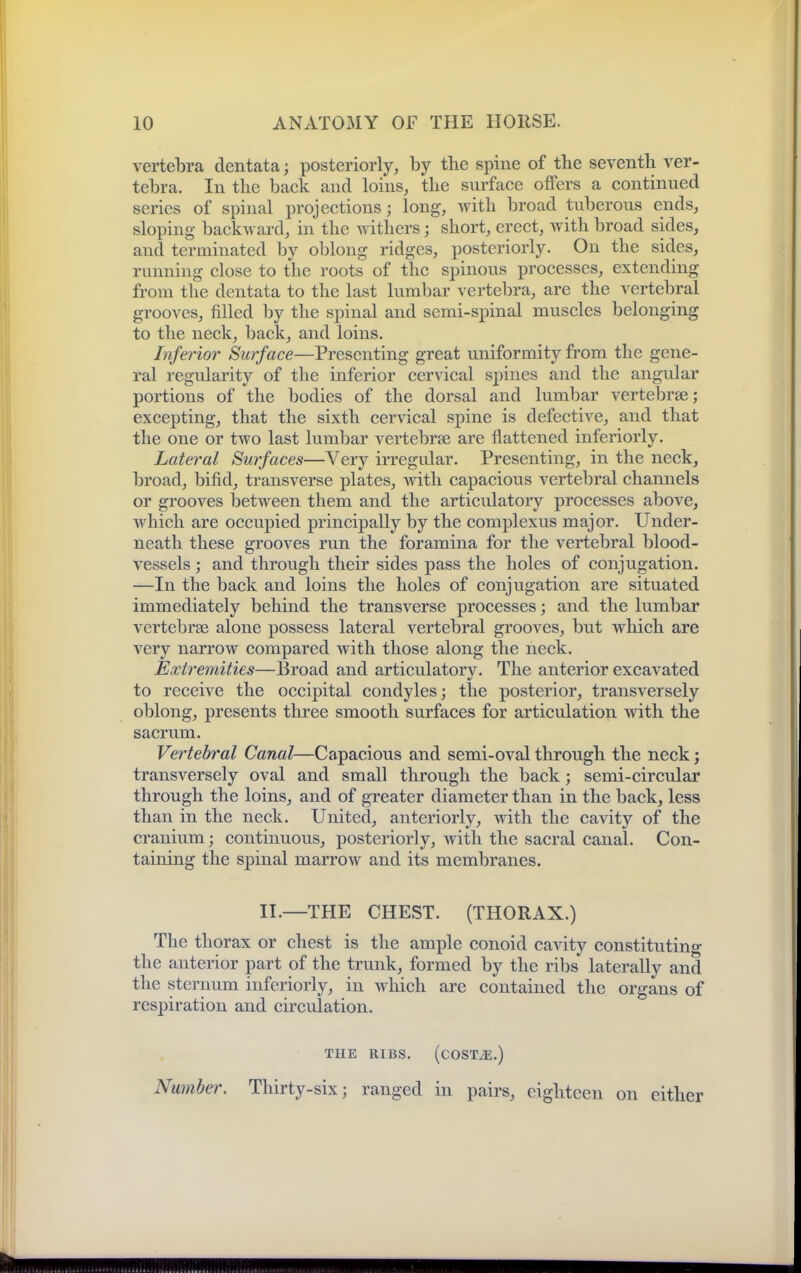 vertebra dentata; posteriorly, by the spine of the seventh ver- tebra. In the back and loins, the surface offers a continued series of spinal projections; long, Avith broad tuberous ends, sloping backAvard, in the withers; short, erect, with broad sides, and terminated by oblong ridges, posteriorly. On the sides, running close to the roots of the spinous processes, extending from the dentata to the last lumbar vertebra, are the vertebral grooves, filled by the spinal and semi-spinal muscles belonging to the neck, back, and loins. Inferior Surface—Presenting great uniformity from the gene- ral regularity of the inferior cervical spines and the angular portions of the bodies of the dorsal and lumbar vertebrae; excepting, that the sixth cervical spine is defective, and that the one or two last lumbar vertebrae are flattened inferiorly. Lateral Surfaces—Very irregular. Presenting, in the neck, broad, bifid, transverse plates, with capacious vertebral channels or grooves between them and the articulatory processes above, which are occupied principally by the complexus major. Under- neath these grooves run the foramina for the vertebral blood- vessels ; and through their sides pass the holes of conjugation. —In the back and loins the holes of conjugation are situated immediately behind the transverse processes; and the lumbar vcrtebrse alone possess lateral vertebral grooves, but which are very narrow compared with those along the neck. Extremities—Broad and articulatory. The anterior excavated to receive the occipital condyles; the posterior, transversely oblong, presents three smooth surfaces for articulation with the sacrum. Vertebral Canal—Capacious and semi-oval through the neck; transversely oval and small through the back; semi-circular through the loins, and of greater diameter than in the back, less than in the neck. United, anteriorly, with the cavity of the cranium; continuous, posteriorly, Avitli the sacral canal. Con- taining the spinal marrow and its membranes. II.—THE CHEST. (THORAX.) The thorax or chest is the ample conoid cavity constituting the anterior part of the trunk, formed by the ribs laterally and the sternum inferiorly, in which are contained the organs of respiration and circulation. THE RIBS. (cOSTiE.) Nwnher. Thirty-six; ranged in pairs, eighteen on either