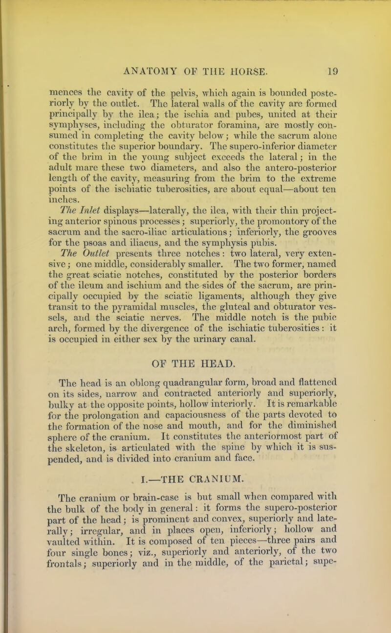 mences the cavity of the pelvis, which again is bounded poste- riorly by the outlet. The lateral walls of the cavity are formed principally by the ilea; the ischia and pubes, united at their symphyses, including the obturator foramina, are mostly con- sumed in completing the ca%dty below; while the sacrum alone constitutes the superior boundary. The supero-inferior diameter of the brim in the young subject exceeds the lateral; in the adult mare these two diameters, and also the antero-posterior length of the cavity, measuring from the brim to the extreme points of the ischiatic tuberosities, are about equal—about ten inches. The Inlet displays—laterally, the ilea, with their thin project- ing anterior spinous processes; superiorly, the promontory of the sacrum and the sacro-iliac articulations; inferiorly, the grooves for the psoas and iliacus, and the symphysis pubis. The Outlet presents three notches: two lateral, very exten- sive ; one middle, considerably smaller. The two former, named the great sciatic notches, constituted by the posterior borders of the ileum and ischium and the sides of the sacrum, are prin- cipally occupied by the sciatic ligaments, although they give transit to the pyramidal muscles, the gluteal and obturator ves- sels, and the sciatic nerves. The middle notch is the pubic arch, formed by the divergence of the ischiatic tuberosities : it is occupied in either sex by the urinary canal. OF THE HEAD. The head is an oblong quadrangular form, broad and flattened on its sides, narrow and contracted anteriorly and superiorly, bulky at the opposite points, hollow interiorly. It is remarkable for the prolongation and capaciousness of tlie parts devoted to the formation of the nose and mouth, and for the diminished sphere of the cranium. It constitutes the anteriormost part of the skeleton, is articulated with the spine by which it is sus- pended, and is divided into cranium and face. I.—THE CRANIUM. The cranium or brain-case is but small when compared with the bulk of the body in general: it forms the supero-posterior part of the head; is prominent and convex, superiorly and late- rally; irregular, and in places open, inferiorly; hollow and vaulted within. It is composed of ten pieces—three pairs and four single bones; viz., superiorly and anteriorly, of the two frontals; superiorly and in the middle, of the parietal; supe-