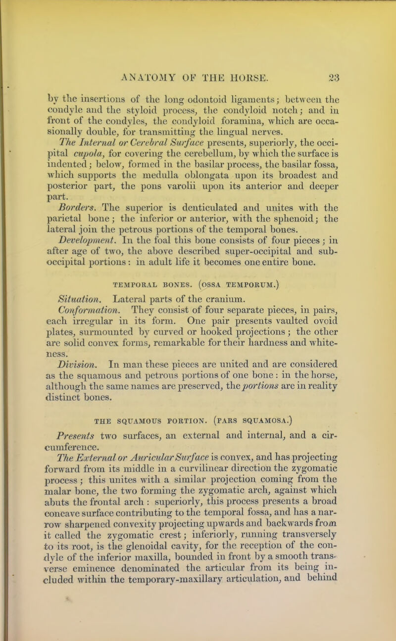 by the insertions of the long odontoid ligaments; between the condyle and the styloid process, the condyloid notch; and in front of the condyles, the condyloid foramina, which are occa- sionally double, for transmitting the lingual nerves. The Internal or Cerebral Surface presents, superiorly, the occi- pital cupola, for covering the cerebellum, by which the surface is indented; below, formed in the basilar process, the basilar fossa, which supports the medulla oblongata upon its broadest and posterior part, the pons varolii upon its anterior and deeper part. Borders. The superior is denticulated and unites with the parietal bone; the inferior or anterior, with the sphenoid; the lateral join the petrous portions of the temporal bones. Development. In the foal this bone consists of four pieces; in after age of two, the above described super-occipital and sub- occipital portions: in adult life it becomes one entire bone. TEMPORAL BONES. (OSSA TEMPORUM.) Situation. Lateral parts of the cranium. Conformation. They consist of four separate pieces, in pairs, each irregular in its form. One pair presents vaulted ovoid plates, surmounted by curved or hooked projections ; the other are solid convex forms, remarkable for their hardness and white- ness. Division. In man these pieces are united and are considered as the squamous and petrous portions of one bone : in the horse, although the same names are preserved, the portions are in reality distinct bones. THE SQUAMOUS PORTION. (PARS SQUAMOSA.) Presents two surfaces, an external and internal, and a cir- cumference. The External or Auricular Surface is convex, and has projecting forward from its middle in a curvilinear direction the zygomatic process; this unites with a similar projection coming from the malar bone, the two forming the zygomatic arch, against which abuts the frontal arch : superiorly, this process presents a broad concave surface contributing to the temporal fossa, and has a nar- row sharpened convexity projecting upwards and backwards from it called the zygomatic crest; inferiorly, running transversely to its root, is the glenoidal cavity, for the reception of the con- dyle of the inferior maxilla, bounded in front by a smooth trans- verse eminence denominated the articular from its being in- cluded wdthin the temporary-maxillary articulation^ and behind