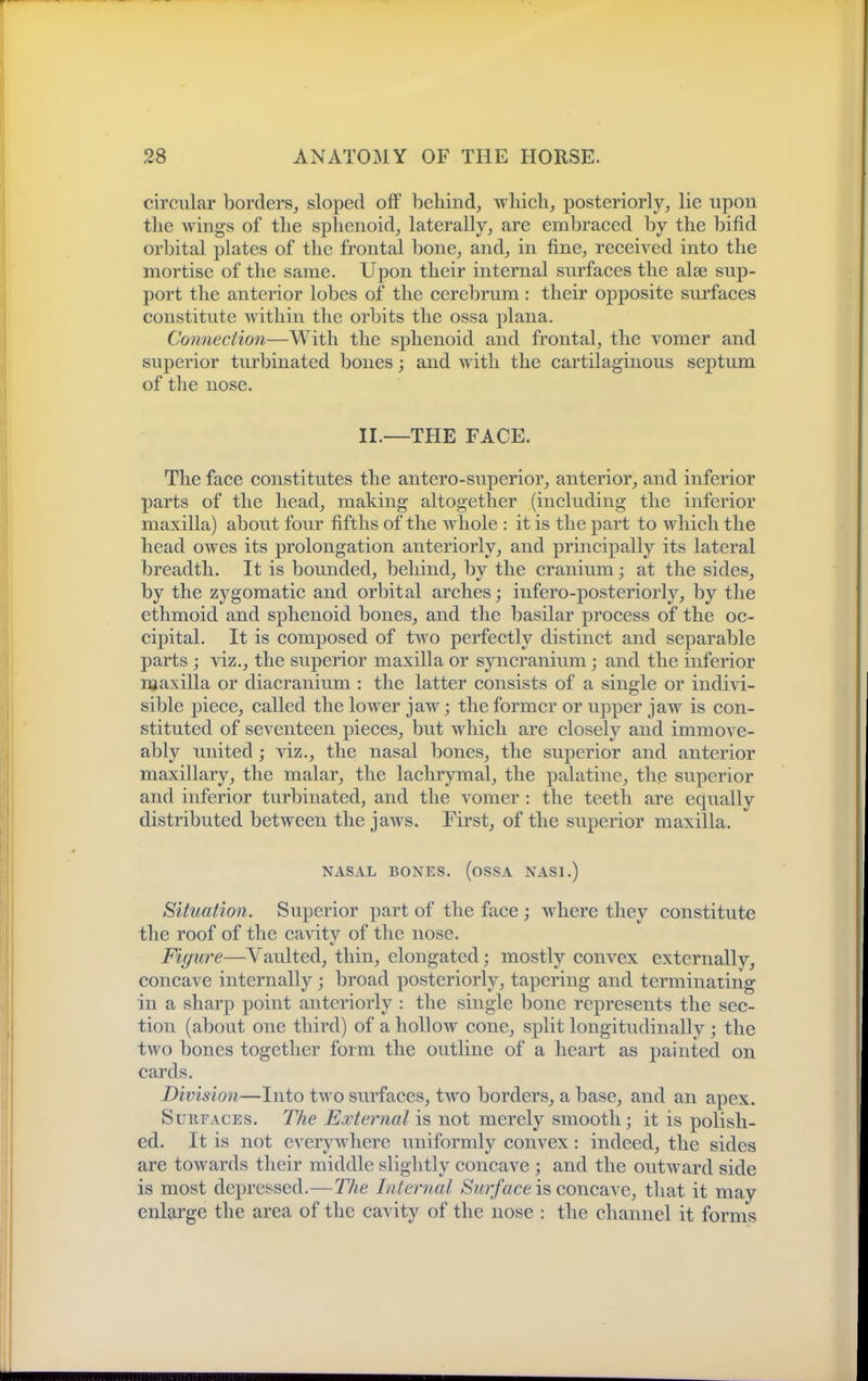 circular borders, sloped off behind, which, posteriorly, lie upon the wings of the sphenoid, laterally, are embraced by the bifid orbital plates of the frontal bone, and, in fine, received into the mortise of the same. Upon their internal surfaces the alse sup- port the anterior lobes of the cerebrum: their opposite sui'faces constitute within the orbits the ossa plana. Connection—With the sphenoid and frontal, the vomer and superior tu.rbinated bones; and with the cartilaginous septum of the nose. II.—THE FACE. The face constitutes the antero-superior, anterior, and inferior parts of the head, making altogether (including the inferior maxilla) about four fifths of the whole : it is the part to which the head owes its prolongation anteriorly, and principally its lateral breadth. It is bounded, behind, by the cranium; at the sides, by the zygomatic and orbital arches; infero-posteriorly, by the ethmoid and sphenoid bones, and the basilar process of the oc- cipital. It is composed of two perfectly distinct and separable parts ; viz., the superior maxilla or syncranium; and the inferior njaxilla or diacranium : the latter consists of a single or indivi- sible piece, called the lower jaw; the former or upper jaw is con- stituted of seventeen pieces, but which are closely and immove- ably united; viz., the nasal bones, the superior and anterior maxillary, the malar, the lachrymal, the palatine, thp superior and inferior turbinated, and the vomer : the teeth are equally distributed between the jaws. First, of the superior maxilla. NASAL BONES. (oSSA NASI.) Situation. Superior part of the face ; where they constitute the roof of the cavity of the nose. Figure—Vaulted, thin, elongated; mostly convex externally, concave internally ; broad posteriorly, tapering and terminating in a sharp point anteriorly : the single bone represents the sec- tion (about one third) of a hollow cone, split longitudinally ; the two bones together form the outline of a heart as painted on cards. Division—Into two surfaces, two borders, a base, and an apex. Surfaces. The External is not merely smooth; it is polish- ed. It is not everywhere uniformly convex: indeed, the sides are towards their middle slightly concave ; and the outward side is most depressed.—The Internal Surface is concaxe, that it may enlarge the area of the cavity of the nose : the channel it forms