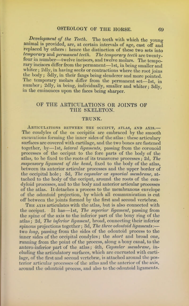Development of the Teeth. The teeth with which the young animal is provided, are, at certain intervals of age, cast off and replaced by others: hence the distinction of these two sets into temporary and permanent teeth. The temporary teeth are twenty- four in number—twelve incisors, and twelve molars. The tempo- rary incisors differ from the permanent—1 st, in being smaller and whiter; 2dly, in having necks or contractions where the root joins the body; 3dly, in their fangs being slenderer and more pointed. The temporary molars differ from the permanent set—1st, in number; 2dly, in being, individually, smaller and whiter; 3dly, in the eminences upon the faces being sharper. OF THE ARTICULATIONS OR JOINTS OF THE SKELETON. TRUNK. Articulations between the occiput, atlas, and axis.— The condyles of the os occipitis are embraced by the smooth excavations forming the inner sides of the atlas : these articulary surfaces are covered with cartilage, and the two bones are fastened together, by—1st, lateral ligaments, passing from the coronoid processes of the occiput to the fore parts of the body of the atlas, to be fixed to the roots of its transverse processes; 2d, The suspensory ligament of the head, fixed to the body of the atlas, between its anterior articular processes and the upper border of the occipital hole; 3d, The capsular or synovial membrane, at- tached to the body of the occiput, around the roots of the con- dyloid processes, and to the body and anterior articular processes of the atlas. It detaches a process to the membranous envelope of the odontoid projection, by which all communication is cut off between the joints formed by the first and second vertebrae. The axis articulates with the atlas, but is also connected with the occiput. It has—1st, The superior ligament, passing from the spine of the axis to the inferior part of the bony ring of the atlas; 2d, The inferior ligament, broad, connecting their inferior spinous projections together; 3d, The three odontoid ligaments:— two long, passing from the sides of the odontoid process to the inner sides of the occipital condyles; the short and broad one, running from the point of the process, along a bony canal, to the antero-inferior part of the atlas; 4th, Capsular membrane, in- cluding the articulatory surfaces, which are encrusted with carti- lage, of the first and second vertebrae, is attached around the pos- terior articular processes of tlic atlas and the anterior of the axis, around the odontoid process, and also to the odontoid ligaments.