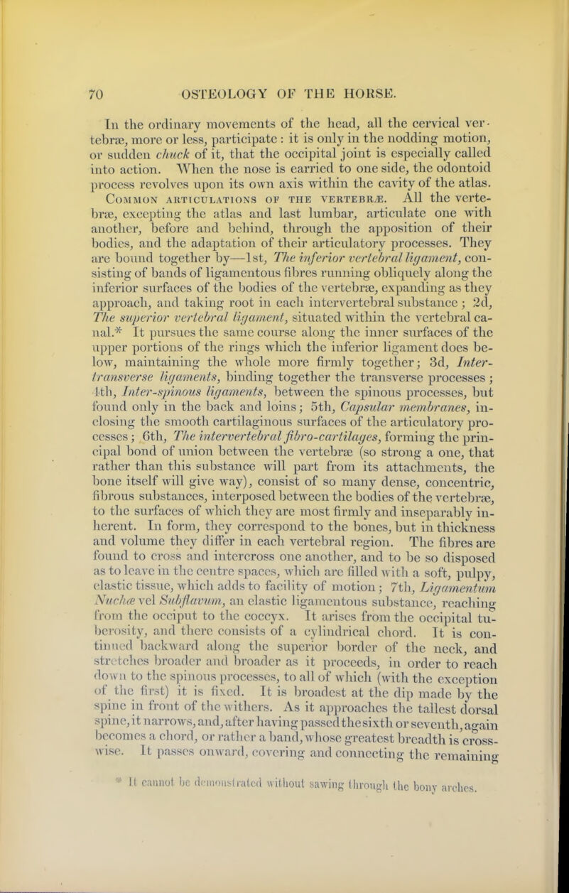 In the ordinary movements of the head, all the cervical ver- tebree, more or less, participate : it is only in the nodding motion, or sudden chuck of it, that the occipital joint is especially called into action. When the nose is carried to one side, the odontoid process revolves upon its own axis within the cavity of the atlas. Common articulations of the vertebryE. All the verte- brje, excepting the atlas and last lumbar, articulate one Avith another, before and behind, through the apposition of their bodies, and the adaptation of their artieulatory processes. They are bound together by—1st, TJie inferior vertebral ligament, con- sisting of bands of ligamentous fil>res running obliquely along the inferior surfaces of the l^odies of the vertebrae, expanding as they approach, and taking root in each intervertebral substance ; 2d, The superior vertebral liijament, situated within the vertebral ca- nal.^ It pursues the same course along the inner surfaces of the upper portions of the rings which the inferior ligament does be- low, maintaining the whole more firmly together; 3d, Inter- transverse ligaments, binding together the transverse processes ; ith, I liter-spinous ligaments, between the spinous processes, but found only in the back and loins; 5th, Capsular membranes, in- closing the smooth cartilaginous surfaces of the artieulatory pro- cesses ; 6th, The intervertebral fibro-cartilages, forming the prin- cipal bond of union between the vertebrae (so strong a one, that rather than this substance will part from its attachments, the bone itself will give way), consist of so many dense, concentric, fibrous substances, interposed betw^een the bodies of the vertebrfe, to the surfaces of whicli they are most firmly and inseparably in- herent. In form, they correspond to the bones, but in thickness and volume they difffer in each vertebral region. The fibres are found to cross and intercross one another, and to be so disposed as to leave in the centre spaces, w hich are filled witli a soft, pulpy, elastic tissue, which adds to facility of motion; 7tli, Ligamentum Nuclue vel Subfavum,, an clastic ligamentous substance, reaching from the occiput to the coccyx. It arises from the occipital tu- berosity, and there consists of a cylindrical chord. It is con- tinued backward along the superior border of the neck, and stretches broader and broader as it proceeds, in order to reach down to tlie spinous processes, to all of w^hich (with the exception of the first) it is fixed. It is broadest at the dip made by the spine in front of tiie withers. As it approaches the tallest dorsal spine, it narrows, and, after having passed the si xth or seventh, ao-ain becomes a chord, or rather a band, whose greatest breadth is'eross- wise. It passes onward, covering and connecting the remaining * it cannot be dcniou^^l rated willioul sawing Uirougli the bony arches.