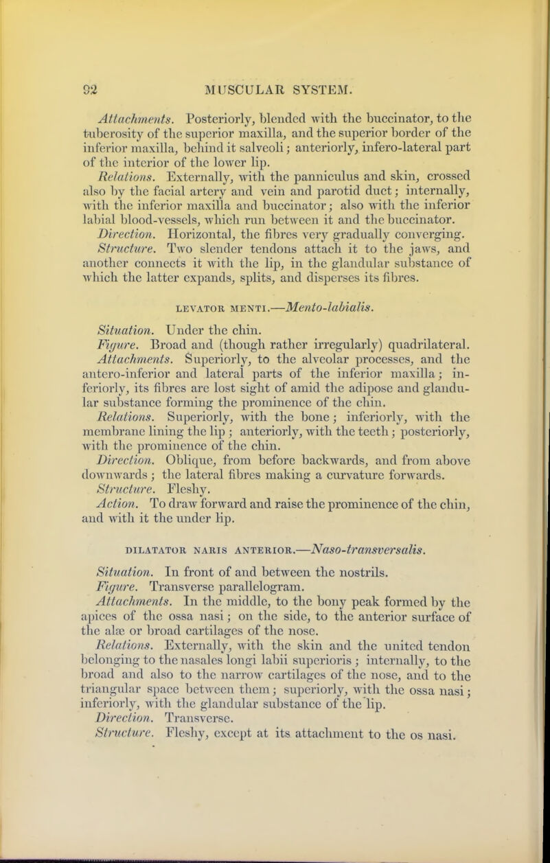 Attachments. Posteriorly, blended with the buccinator, to tlie tuberosity of the superior maxilla, and the superior border of the inferior maxilla, behind it salveoli; anteriorly, infero-lateral part of the interior of the lower lip. Relations. Externally, with the pannieulus and skin, crossed also by the facial artery and vein and parotid duct; internally, with the inferior maxilla and buccinator; also wdth the inferior labial blood-vessels, which run between it and the buccinator. Direction. Horizontal, the fibres very gradually converging. Structure. Two slender tendons attach it to the jaws, and another connects it with the lip, in the glandular substance of which the latter expands, splits, and disperses its fibres. LEVATOR MENTi.—Mento-labiuUs. Situation. Under the chin. Figure. Broad and (though rather irregularly) quadrilateral. Attachments. Superiorly, to the alveolar processes, and the antero-inferior and lateral parts of the inferior maxilla; in- feriorly, its fibres are lost sight of amid the adipose and glandu- lar substance forming the prominence of the chin. Relations. Superiorly, with the bone; inferiorly, with the membrane lining the lip ; anteriorly, with the teeth; posteriorly, with the prominence of the chin. Direction. Oblique, from before backwards, and from above downwards; the lateral fibres making a curvature forwards. Structure. Fleshy. Action. To draw forward and raise the prominence of the chin, and with it the under lip. DILATATOR NARis ANTERIOR.—Naso-transvcrsalis. Situation. In front of and between the nostrils. Figure. Transverse parallelogram. Attachments. In the middle, to the bony peak formed by the apices of the ossa nasi; on the side, to the anterior surface of the aloe or broad cartilages of the nose. Relations. Externally, with the skin and the united tendon belonging to the nasales longi labii superioris ; internally, to the broad and also to the narrow cartilages of the nose, and to the triangular space between them; superiorly, with the ossa nasi; inferiorly, with the glandular substance of the lip. Direction. Transverse. Structure. Fleshy, except at its attachment to the os nasi.