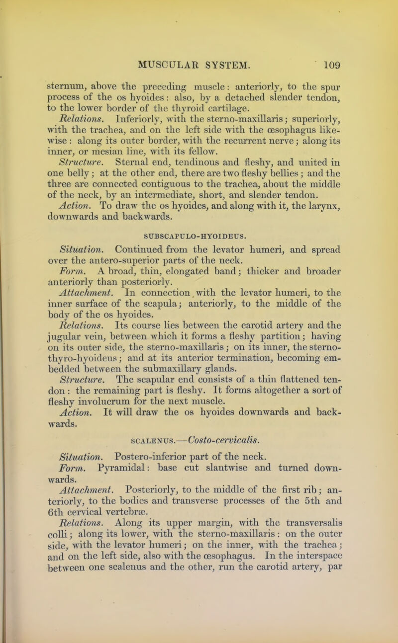 sternum, above tlie preceding muscle: anteriorly, to the spur process of the os hyoides: also, by a detached slender tendon, to the lower border of the thyroid cartilage. Relations. Inferiorly, with the sterno-maxillaris; superiorly, with the trachea, and on the left side with the oesophagus like- wise : along its outer border, with the recurrent nerve; along its inner^ or raesian line, with its fellow. Structure. Sternal end, tendinous and fleshy, and united in one belly; at the other end, there are two fleshy bellies; and the three are connected contiguous to the trachea, about the middle of the neck, by an intermediate, short, and slender tendon. Action. To draw the os hyoides, and along with it, the larynx, downwards and backwards. SUBSCAPULO-HYOIDEUS. Situation. Continued from the levator humeri, and spread over the antero-superior parts of the neck. Form. A broad, thin, elongated band; thicker and broader anteriorly than posteriorly. Attachment. In connection, with the levator humeri, to the inner surface of the scapula; anteriorly, to the middle of the body of the os hyoides. Relations. Its course lies between the carotid artery and the jugular vein, between which it forms a fleshy partition; having on its outer side, the sterno-maxillaris; on its inner, the sterno- thyro-hyoideus; and at its anterior termination, becoming em- bedded between the submaxillary glands. Structure. The sca,pular end consists of a thin flattened ten- don : the remaining part is fleshy. It forms altogether a sort of fleshy involucrum for the next muscle. Action. It will draw the os hyoides downwards and back- wards. SCALENUS.—Costo-cervicalis. Situation. Postero-inferior part of the neck. Form. Pyramidal: base cut slantwise and turned down- wards. Attachment. Posteriorly, to the middle of the first rib; an- teriorly, to the bodies and transverse processes of the 5th and 6th cervical vertebree. Relations. Along its upper margin, with the transversalis colli; along its lower, with the sterno-maxillaris : on the outer side, with the levator humeri; on the inner, with the trachea; and on the left side, also with the oesophagus. In the interspace between one scalenus and the other, run the carotid artery, par